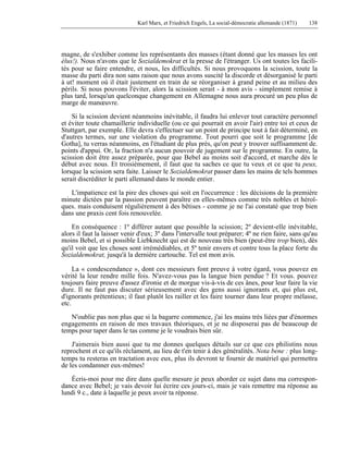 Karl Marx, et Friedrich Engels, La social-démocratie allemande (1871) 138 
magne, de s'exhiber comme les représentants des masses (étant donné que les masses les ont 
élus!). Nous n'avons que le Sozialdemokrat et la presse de l'étranger. Us ont toutes les facili-tés 
pour se faire entendre, et nous, les difficultés. Si nous provoquons la scission, toute la 
masse du parti dira non sans raison que nous avons suscité la discorde et désorganisé le parti 
à ut! moment où il était justement en train de se réorganiser à grand peine et au milieu des 
périls. Si nous pouvons l'éviter, alors la scission serait - à mon avis - simplement remise à 
plus tard, lorsqu'un quelconque changement en Allemagne nous aura procuré un peu plus de 
marge de manoeuvre. 
Si la scission devient néanmoins inévitable, il faudra lui enlever tout caractère personnel 
et éviter toute chamaillerie individuelle (ou ce qui pourrait en avoir l'air) entre toi et ceux de 
Stuttgart, par exemple. Elle devra s'effectuer sur un point de principe tout à fait déterminé, en 
d'autres termes, sur une violation du programme. Tout pourri que soit le programme [de 
Gotha], tu verras néanmoins, en l'étudiant de plus près, qu'on peut y trouver suffisamment de. 
points d'appui. Or, la fraction n'a aucun pouvoir de jugement sur le programme. En outre, la 
scission doit être assez préparée, pour que Bebel au moins soit d'accord, et marche dès le 
début avec nous. Et troisièmement, il faut que tu saches ce que tu veux et ce que tu peux, 
lorsque la scission sera faite. Laisser le Sozialdemokrat passer dans les mains de tels hommes 
serait discréditer le parti allemand dans le monde entier. 
L'impatience est la pire des choses qui soit en l'occurrence : les décisions de la première 
minute dictées par la passion peuvent paraître en elles-mêmes comme très nobles et héroï-ques. 
mais conduisent régulièrement à des bêtises - comme je ne l'ai constaté que trop bien 
dans une praxis cent fois renouvelée. 
En conséquence : 1º différer autant que possible la scission; 2º devient-elle inévitable, 
alors il faut la laisser venir d'eux; 3º dans l'intervalle tout préparer; 4º ne rien faire, sans qu'au 
moins Bebel, et si possible Liebknecht qui est de nouveau très bien (peut-être trop bien), dès 
qu'il voit que les choses sont irrémédiables, et 5º tenir envers et contre tous la place forte du 
Sozialdemokrat, jusqu'à la dernière cartouche. Tel est mon avis. 
La « condescendance », dont ces messieurs font preuve à votre égard, vous pouvez en 
vérité la leur rendre mille fois. N'avez-vous pas la langue bien pendue ? Et vous. pouvez 
toujours faire preuve d'assez d'ironie et de morgue vis-à-vis de ces ânes, pour leur faire la vie 
dure. Il ne faut pas discuter sérieusement avec des gens aussi ignorants et, qui plus est, 
d'ignorants prétentieux; il faut plutôt les railler et les faire tourner dans leur propre mélasse, 
etc. 
N'oublie pas non plus que si la bagarre commence, j'ai les mains très liées par d'énormes 
engagements en raison de mes travaux théoriques, et je ne disposerai pas de beaucoup de 
temps pour taper dans le tas comme je le voudrais bien sûr. 
J'aimerais bien aussi que tu me donnes quelques détails sur ce que ces philistins nous 
reprochent et ce qu'ils réclament, au lieu de t'en tenir à des généralités. Nota bene : plus long-temps 
tu resteras en tractation avec eux, plus ils devront te fournir de matériel qui permettra 
de les condamner eux-mêmes! 
Écris-moi pour me dire dans quelle mesure je peux aborder ce sujet dans ma correspon-dance 
avec Bebel; je vais devoir lui écrire ces jours-ci, mais je vais remettre ma réponse au 
lundi 9 c., date à laquelle je peux avoir ta réponse. 
 