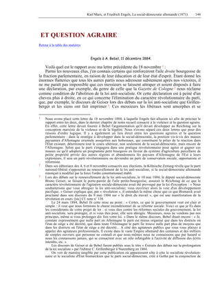 Karl Marx, et Friedrich Engels, La social-démocratie allemande (1871) 144 
ET QUESTION AGRAIRE 
Retour à la table des matières 
Engels à A. Bebel, 11 décembre 1884. 
Voilà quel est le rapport avec ma lettre précédente du 18 novembre 1 : 
Parmi les nouveaux élus, j'en connais certains qui renforceront l'aile droite bourgeoise de 
la fraction parlementaire, en raison de leur éducation et de leur état d'esprit. Étant donné les 
énormes flatteries que tous lés autres partis nous adressent subitement après nos victoires, il 
ne me paraît pas impossible que ces messieurs se laissent attraper et soient disposés à faire 
une déclaration, par exemple, du genre de celle que la Gazette de Cologne 2 nous réclame 
comme condition de l'abolition de la loi anti-socialiste. Or cette déclaration est à peiné d'un 
cheveu plus à droite, en ce qui concerne l'élimination du caractère révolutionnaire du parti, 
que, par exemple, le discours de Geiser lors des débats sur la loi anti-socialiste que Grillen-berger 
et les siens ont fait imprimer 3. Ces messieurs les libéraux sont amorphes et se 
1 Nous avons placé cette lettre du 18 novembre 1884, à laquelle Engels fait allusion ici afin de préciser le 
rapport entre les deux, dans le dernier chapitre de notre recueil consacré à la violence et la question agraire. 
En effet, cette lettre devait fournir à Bebel l'argumentation qu'il devait développer au Reichstag sur la 
conception marxiste de la violence et de la légalité. Nous n'avons séparé ces deux lettres que pour des 
raisons d'ordre logique. Il y a également un lien étroit entre les questions agraires et la question 
parlementaire : dans la stratégie à développer dans la social-démocratie, la position vis-à-vis des masses 
paysannes d'Allemagne orientale assujetties aux hobereaux, qui constituent le pilier de la réaction dans 
l'État existant, déterminera tout le cours ultérieur, non seulement de la social-démocratie, mais encore de 
l'Allemagne. Selon que le parti s'engagera dans une pratique révolutionnaire pour agiter et gagner ces 
masses ou qu'il adoptera un programme petit bourgeois en faveur du système d'agriculture parcellaire de 
petite propriété privée des autres régions et abandonnera lés paysans d'Allemagne de l'Est à leurs 
exploiteurs, il sera un parti révolutionnaire ou deviendra un parti de conservation sociale, opportuniste et 
réformiste. 
2 Dans ses éditoriaux des 4, 6 et 8 novembre consacrés aux élections, la Kölnische Zeitung révéla que le parti 
national-libéral s'opposerait au renouvellement de la loi anti-socialiste, si la social-démocratie allemande 
renonçait à modifier par la force l'ordre constitutionnel établi. 
3 Lors des débats sur le renouvellement de la loi anti-socialiste, le 10 niai 1884, le député social-démocrate 
Bruno Geiser, se faisant le porte-parole de l'aile petite-bourgeoise, assurait le Reichstag de ce que le 
caractère révolutionnaire de l'agitation sociale-démocrate avait été provoqué par la loi d'exception : « Nous 
souhaiterions que vous abrogiez la loi anti-socialiste; vous ouvririez alors la voie d'un développement 
pacifique. » Geiser expliqua que, par « révolution », il entendait la même chose que ce que Bismarck avait 
proclamé dans son discours du 9 mai 1884 sur « le droit du travail », qui est une manifestation de la 
révolution en cours :[sic] Cf. note n° 138. 
Le 24 mars 1884, Bebel fit cette mise au point : « Certes, ce que le gouvernement veut est clair et 
simple : il veut que nous formions le choeur inconditionnel de sa réforme sociale. Voici ce que je Es dans 
les considérants de votre projet de loi : si vous êtes contre les réformes sociales du gouvernement, la loi 
anti-socialiste. sera prorogée, et si vous êtes pour, elle sera abrogée. Messieurs, nous ne vendons pas nos 
principes, même si vous prolongez dix fois votre loi. » Dans le même discours, Bebel disait encore : « Je. 
constate expressément que nulle part en Allemagne le parti est mieux organisé que dans les districts où 
l'état de siège a été décrété, que dans toute l'Allemagne le parti fie trouve nulle part plus de moyens que 
dans les districts où l'état de siège a été décrété... A côté des agitateurs publics que vous vous plaisez à 
appeler des agitateurs professionnels, fi existe dans le vaste Empire allemand des centaines et des milliers 
de simples ouvriers que personne ne connaît et que nous-mêmes nous ne connaissons que par hasard si 
nous les connaissons jamais, qui se consacrent avec un zèle infatigable à l'activité de diffusion des écrits 
interdits, etc. » 
Les discours de Geiser et de Bebel furent publiés sous le titre « Extraits des débats sur la prolongation 
de la toi socialiste » par l'éditeur C. Grillenberger à Nuremberg en 1884. 
On voit de manière tangible par cette publication où apparaissent côte à côte le socialiste révolution-naire 
et le socialiste d'État bismarckien que le parti social-démocrate, créé à Gotha par la conjonction de 
 