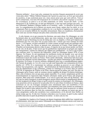 Karl Marx, et Friedrich Engels, La social-démocratie allemande (1871) 159 
l'histoire militaire 1. Avec tout cela, comment les ouvriers français pourraient-ils avoir une 
vision plus claire ? Même l'édition française du Capital est, pour eux, un livre qui reste plein 
de mystères, et pas seulement pour eux, mais encore pour ceux qui sont cultivés. Tout ce 
qu'ils connaissent, c'est mon Développement du socialisme [Socialisme utopique et socialis-me 
scientifique], et celui-ci a eu un effet surprenant, en vérité. Aucun des chefs - je fais 
abstraction ici de Vaillant qui, en tant que blanquiste, a une tout autre tactique que nous - ne 
sait l'allemand. Madame Lafargue traduit en ce moment - enfin - le Manifeste en bon fran-çais. 
La compréhension de la théorie est encore assez fruste, même chez les chefs, et si tu 
connaissais Paris tu comprendrais combien la vie y est facile et l'agitation est simple, mais 
qu'il est en revanche difficile d'y travailler sérieusement. Dans ces conditions, d'où pourrait 
bien venir aux ouvriers français une plus claire conscience des choses ? 
A cela s'ajoute, en ce qui concerne les élections, une autre chose. En Allemagne, on vole 
facilement pour un social-démocrate, parce que nous sommes le seul parti d'opposition 
véritable et que le Reichstag n'a tout de même pas voix au chapitre, si bien qu'il importe peu 
finalement que l'on vote pour l'un ou pour l'autre des « chiens que nous sommes de toute 
façon ». A la rigueur, on peut considérer le Centre comme un parti ayant une politique auto-nome. 
Sur ce plan, les choses se passent tout autrement en France. Étant donné que la 
Chambre est la puissance décisive dans le pays, il importe de ne pas laisser perdre son bulle-tin 
de vote. Et de plus, il faut savoir que les gambettistes représentent un progrès par rapport 
aux monarchistes, comme les radicaux par rapport aux gambettistes - et c'est ce que la prati-que 
confirme aussi. La réaction des hobereaux s'étale en Allemagne depuis 1870, et tout 
régresse. En France, ils ont maintenant les meilleures écoles du monde, avec une sévère 
obligation scolaire, alors que Bismarck ne réussit pas à en finir avec les curés, ils ont été 
totalement évincés des écoles en France. Notre armée allemande - abstraction faite de la pro-gression 
des éléments sociaux-démocrates - est plus que jamais l'instrument le plus infâme de 
la réaction. En France, le service militaire obligatoire pour tous a considérablement rappro-ché 
l'armée du peuple, et c'est elle avant tout qui rend impossible une restauration de la mo-narchie 
(cf. 1878). Et si maintenant les radicaux accèdent au pouvoir et sont obligés de 
réaliser leur programme, cela signifie : décentralisation de l'administration, auto-administra-tion 
des départements et des communes, comme en Amérique et en France dans les années 
1792-98, la séparation de l'Église et de I'État, chacun payant lui-même son curé. Pas plus en 
Allemagne qu'en France, nous ne sommes encore capables de diriger l'évolution historique. 
Mais cette évolution n'en est pas pour autant immobile. Il se trouve simplement qu'elle est 
momentanément en régression dans l'Empire allemand, tandis qu'en France elle progresse 
toujours. Mais notre tour viendra bientôt - et ce sera le cours lent, mais sûr de l'histoire - dès 
lors que les partis bourgeois et petits-bourgeois auront effectivement et tangiblement démon-tré 
leur incapacité de diriger le pays et qu'ils seront là comme ces bourriques. (En Allemagne, 
nous pourrions arriver au pouvoir un peu plus tôt à la suite d'une révolution en France, mais 
seulement au cas où l'ouragan européen nous entraînerait dans son tourbillon.) C'est 
pourquoi, en un. sens, les ouvriers parisiens s'en remettent à leur juste instinct en soutenant à 
chaque fois le parti le plus radical possible. Dès que les radicaux seront au pouvoir, ce même 
instinct les poussera dans les bras des communistes, car les radicaux ne jurent que par le 
vieux programme confus des socialistes (non communistes), et ils doivent faire faillite en 
même temps que lui. Et dès lors l'instinct coïncidera avec la raison, le parti le plus radical 
possible étant alors le parti du prolétariat lui-même - et alors cela ira vite. 
Cependant les Anglais et les Français ont depuis longtemps déjà oublié leur virginité pré-révolutionnaire, 
alors que nous autres Allemands nous traînons toujours encore avec nous cet 
1 Le lecteur trouvera une analyse détaillée des problèmes militaires de la Commune dans le n° 11 de Fil du 
Temps sur la Crise actuelle et la Stratégie révolutionnaire, pp. 168-178. 
 