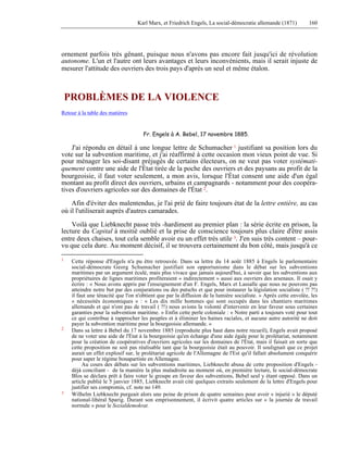 Karl Marx, et Friedrich Engels, La social-démocratie allemande (1871) 160 
ornement parfois très gênant, puisque nous n'avons pas encore fait jusqu'ici de révolution 
autonome. L'un et l'autre ont leurs avantages et leurs inconvénients, mais il serait injuste de 
mesurer l'attitude des ouvriers des trois pays d'après un seul et même étalon. 
PROBLÈMES DE LA VIOLENCE 
Retour à la table des matières 
Fr. Engels à A. Bebel, 17 novembre 1885. 
J'ai répondu en détail à une longue lettre de Schumacher 1 justifiant sa position lors du 
vote sur la subvention maritime, et j'ai réaffirmé à cette occasion mon vieux point de vue. Si 
pour ménager les soi-disant préjugés de certains électeurs, on ne veut pas voter systémati-quement 
contre une aide de l'État tirée de la poche des ouvriers et des paysans au profit de la 
bourgeoisie, il faut voter seulement, a mon avis, lorsque l'État consent une aide d'un égal 
montant au profit direct des ouvriers, urbains et campagnards - notamment pour des coopéra-tives 
d'ouvriers agricoles sur des domaines de l'État 2. 
Afin d'éviter des malentendus, je l'ai prié de faire toujours état de la lettre entière, au cas 
où il l'utiliserait auprès d'autres camarades. 
Voilà que Liebknecht passe très -hardiment au premier plan : la série écrite en prison, la 
lecture du Capital à moitié oublié et la prise de conscience toujours plus claire d'être assis 
entre deux chaises, tout cela semble avoir eu un effet très utile 3. J'en suis très content – pour-vu 
que cela dure. Au moment décisif, il se trouvera certainement du bon côté, mais jusqu'à ce 
1 Cette réponse d'Engels n'a pu être retrouvée. Dans sa lettre du 14 août 1885 à Engels le parlementaire 
social-démocrate Georg Schumacher justifiait son opportunisme dans le débat sur les subventions 
maritimes par un argument éculé, mais plus vivace que jamais aujourd'hui, à savoir que les subventions aux 
propriétaires de lignes maritimes profiteraient « indirectement » aussi aux ouvriers des arsenaux. Il osait y 
écrire : « Nous avons appris par l'enseignement d'un F. Engels, Marx et Lassalle que nous ne pouvons pas 
atteindre notre but par des conjurations ou des putschs et que pour instaurer la législation socialiste ( ?! ?!) 
il faut une ténacité que l'on n'obtient que par la diffusion de la lumière socialiste. » Après cette envolée, les 
« nécessités économiques » : « Les dix mille hommes qui sont occupés dans les chantiers maritimes 
allemands et qui n'ont pas de travail ( ?!) nous avions la volonté d'intervenir en leur faveur sous certaines 
garanties pour la subvention maritime. » Enfin cette perle coloniale : « Notre parti a toujours voté pour tout 
ce qui contribue à rapprocher les peuples et à éliminer les haines raciales, et aucune autre autorité ne doit 
payer la subvention maritime pour la bourgeoisie allemande. » 
2 Dans sa lettre à Bebel du 17 novembre 1885 (reproduite plus haut dans notre recueil), Engels avait proposé 
de ne voter une aide de l'État à la bourgeoisie qu'en échange d'une aide égale pour le prolétariat, notamment 
pour la création de coopératives d'ouvriers agricoles sur les domaines de l'État, mais il faisait en sorte que 
cette proposition ne soit pas réalisable tant que la bourgeoisie était au pouvoir. Il soulignait que ce projet 
aurait un effet explosif sur, le prolétariat agricole de l'Allemagne de l'Est qu'il fallait absolument conquérir 
pour saper le régime bonapartiste en Allemagne. 
Au cours des débats sur les subventions maritimes, Liebknecht abusa de cette proposition d'Engels - 
déjà conciliant - de la manière la plus maladroite au moment où, en première lecture, le social-démocrate 
Blos se déclara prêt à faire voter le groupe en faveur des subventions, Bebel seul y étant opposé. Dans un 
article publié le 5 janvier 1885, Liebknecht avait cité quelques extraits seulement de la lettre d'Engels pour 
justifier ses compromis, cf. note no 149. 
3 Wilhelm Liebknecht purgeait alors une peine de prison de quatre semaines pour avoir « injurié » le député 
national-libéral Sparig. Durant son emprisonnement, il écrivit quatre articles sur « la journée de travail 
normale » pour le Sozialdemokrat. 
 