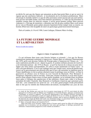 Karl Marx, et Friedrich Engels, La social-démocratie allemande (1871) 164 
en déclin fie sont que des figures qui amusaient au plus haut point Marx et qui ne sont à la 
rigueur que des auxiliaires indirects et involontaires de la révolution prolétarienne. Marx 
n'avait pas le moindre intérêt à ce que de telles personnes soient sauvées par une mort préma-turée 
de leur inévitable Sedan, aussi bien intérieur qu'extérieur; 4. L'idée qui fait frissonner et 
trembler comme dans les mauvais romans, à savoir qu'un homme comme Marx pouvait 
s'adonner à « l'élevage de meurtriers » démontre une fois de plus combien Marx avait raison 
de ne voir en Bismarck qu'un junker prussien hautement borné malgré toute sa rouerie, un 
homme d'État tout à fait incapable de saisir un quelconque grand mouvement historique. 
Paris et Londres, le 14 avril 1886. Laura Lafargue, Eléanore Marx-Aveling. 
LA FUTURE GUERRE MONDIALE 
ET LA RÉVOLUTION 
Retour à la table des matières 
Engels à A. Bebel, 13 septembre 1886. 
Ce qui m'étonne dans toute cette histoire bulgare et orientale 1, c'est que les Russes 
commencent maintenant seulement à s'apercevoir, comme Marx en informait l'Internationale 
dès 1870, qu'ils sont devenus l'arbitre de l'Europe grâce à l'annexion de l'Alsace, etc. 2. La 
seule explication possible en est : depuis la guerre, le système militaire prussien de landwehr 
a été réintroduit partout - dès 1874 en Russie - et qu'il lui faut de dix à douze ans pour déve-lopper 
une forte armée correspondante. Or celle-ci existe maintenant en France aussi - et 
alors cela peut démarrer. C'est ce qui explique aussi que l'armée russe, noyau du panslavisme, 
exerce sur le gouvernement une pression telle que le tsar a dû surmonter sa répulsion pour la 
France républicaine et n'ait eu qu'une alternative pour la politique russe en Orient : ou bien la 
poursuivre en alliance avec la France ou avec l'accord de Bismarck. Pour Bismarck et 
l'Empereur, l'alternative était la suivante : d'une part, résister à la Russie et avoir alors la pers-pective 
d'une alliance franco-russe et d'une guerre mondiale, ou la certitude d'une révolution 
russe grâce à l'alliance des panslavistes et des nihilistes; d'autre part, céder à la Russie, 
autrement dit trahir l'Autriche. Que Bismarck et Guillaume n'aient pu agir autrement qu'ils 
l'ont fait - cela s'entend de leur point de vue - et le plus grand progrès réside précisément 
dans le fait que les intérêts des Hohenzollern deviennent, incompatibles aux yeux de tous 
1 Le traité de San Stefano qui avait mis fin à la guerre russo-turque de 1877-78 avait donné de telles 
prérogatives à la Russie dans les Balkans que l'Angleterre et l'Autriche-Hongrie, appuyées secrètement par 
l'Allemagne, ne purent le supporter. Une pression diplomatique et des menaces militaires forcèrent la 
Russie à réviser à son détriment ce traité au Congrès de Berlin (13-6 au 13-7-1878). En septembre 1885, il 
y eut un soulèvement de patriotes bulgares en Rumélie orientale, dans le Sud de la Bulgade, qui en vertu 
des décisions du congrès de Berlin était restée sous domination turque. Le gouverneur turc fut renversé, les 
autorités nommées par la Porte chassées et la province rattachée à la Bulgarie. 
2 Cf. Marx, la Seconde Adresse du Conseil de l'A.I.T. 
Dans cette lettre et les suivantes, Engels montre à l'avance quels seront les effets de la future guerre 
mondiale sur la révolution, soit une perspective tout autre que pacifique et idyllique permettant une 
réformiste « transcroissance progressive et non violente au socialiste ». 
 