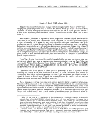Karl Marx, et Friedrich Engels, La social-démocratie allemande (1871) 167 
Engels à A. Bebel, 23-25 octobre 1886. 
Je pense aussi que Bismarck s'est engagé bien davantage avec les Russes qu'il n'y était 
obligé pour garder l'équilibre avec la France. En dehors de ce que tu dis 1 et qui est bien 
l'essentiel -la raison principale en est que les Russes lui ont dit, et il sait que cela est vrai : 
« Nous avons besoin de grands succès du côté de Constantinople ou bien, alors, c'est la révo-lution. 
» 
Alexandre Ill, et même la diplomatie russe, ne peuvent conjurer l'esprit panslaviste et 
chauvin qu'ils ont suscité, sans consentir de lourds sacrifices, car sinon les généraux tordront 
le cou à Alexandre III, et alors il y aura une assemblée nationale constituante - qu'ils le 
veuillent ou non. Or ce que Bismarck redoute le plus c'est une révolution russe, car la chute 
du tsarisme russe entraîne avec elle celle du règne prusso-bismarckien. Et c'est pour cela qu'il 
met tout en oeuvre pour empêcher l'effondrement de la Russie - malgré l'Autriche, malgré 
l'indignation des bourgeois allemands, malgré que Bismarck sache qu'il enterre lui aussi en 
fin de compte son système, qui repose par ailleurs sur l'hégémonie allemande en Europe, et 
qu'au jour de la mort du vieux Guillaume, la Russie ainsi que la France ne se contenteront 
plus de simples menaces. 
Ce qu'il y a de pire, étant donné la canaillerie des individus qui nous gouvernent, c'est que 
nul ne peut prévoir quel sera le regroupement des combattants : avec qui l'un s'alliera et 
contre qui il s'alliera. Il est clair que l'issue finale en sera la révolution, MAIS AVEC QUELS 
SACRIFICES ! AVEC QUELLE DÉPERDITION DE FORCES - ET APRÈS COMBIEN 
DE TOURMENTS ET DE ZIGZAGS ! 
Cependant nous avons encore le temps jusqu'au printemps, et d'ici là il peut se passer 
beaucoup de choses. Cela peut démarrer en Russie, le vieux Guillaume peut mourir et 
l'Allemagne peut suivre une autre politique, les Turcs (qui maintenant que l'Autriche leur a 
enlevé la Bosnie, et l'Angleterre l'Égypte, ne voient plus que des traîtres en leurs anciens 
alliés) peuvent de nouveau sortir du sillage russe, etc. 
Tu ne peux pas avoir de plus mauvaise opinion que moi de la bourgeoisie allemande. 
Mais on peut se demander, si elle ne sera pas obligée, contre sa volonté, par les circonstances 
historiques, à intervenir de nouveau activement - exactement comme la française. Celle-ci est 
également misérable en ce moment, et la nôtre la surpasserait certainement, mais elle devrait 
tout de même oeuvrer de nouveau à sa propre histoire. J'ai lu aussi avec satisfaction ce que 
Berger a dit au Reichstag 2, mais cela ne vaudra qu'aussi longtemps que Bismarck vivra. Je 
1 La Neue Zeit (IV, 1886, n° 11) avait publié un article de Bebel sur l'Allemagne, la Russie et la question 
orientale. Dans sa lettre du 12-10-1886 à Engels, il avait écrit : « Je pense que Bismarck s'est engagé plus à 
fond avec la Russie que ce n'était nécessaire eu égard à la France... Il me semble que la Russie opère de 
sorte qu'elle puisse en découdre seule avec l'Autriche. Si elle force l’Autriche à ouvrir le feu, alors 
Bismarck ne serait pas obligé d'aider l'Autriche... Si c'était la guerre européenne, je suis certain qu'une 
révolution européenne s'ensuivrait... Je suis enfin d'avis que c'est précisément ce fait qui retient Bismarck, 
bien plus que la peur de né pas être en état d'affronter la Russie et la France. 
2 Le national-libéral Louis Konstanz Berger avait déclaré le 20-5-1886 à la Chambre prussienne qu'il 
n'attendait plus un gouvernement libéral à son goût et à celui de ses amis, et que dans les conditions exis-tantes 
il fallait déjà se satisfaire, dans le meilleur des cas, d'un gouvernement conservateur modéré. 
 