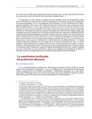 Karl Marx, et Friedrich Engels, La social-démocratie allemande (1871) 17 
des murs de sa cellule qui avançaient d'un pouce chaque jour, si bien qu'il pouvait calculer 
avec précision le jour où il devait être broyé entre les quatre murs 1. » 
Ce jour devait sonner, lorsque le rapport de forces changea en faveur du prolétariat. Mais 
alors il eût fallu que son parti soit encore révolutionnaire et constitue une menace réelle pour 
les classes dirigeantes. Or, le révisionnisme avait triomphé, et se fit le défenseur de la bour-geoisie 
capitaliste. Elle joua le rôle infâme du parti de la démocratie pure, contre les sparta-kistes 
révolutionnaires : « En ce qui concerne la démocratie pure et son rôle à l'avenir, je ne 
suis pas de ton avis [celui de Bebel]. Il est dans l'ordre des choses qu'elle jouera un rôle bien 
inférieur en Allemagne que dans les pays de développement industriel plus ancien. 'Mais cela 
n'empêche pas qu'au moment de la révolution elle prendra une importance MOMENTANÉE 
sous la forme d'un parti bourgeois autonome extrême, jouant le même rôle qu'à Francfort en 
1848, lorsqu'elle fut la dernière planche de salut de l'économie bourgeoise et même féodale. 
Dans un tel moment, toute la masse réactionnaire se tiendra derrière elle et lui donnera une 
force accrue - tout ce qui est réactionnaire se donne alors des airs démocratiques 2. » Lorsque 
l'édifice impérial s'effondra sous les coups de la révolution allemande de 1918, ce fut la 
renégate social-démocratie qui, portant la division au sein des ouvriers eux-mêmes, se trans-forma 
en ultime planche de salut de toutes les classes anti-prolétariennes et assassina Rosa 
Luxemburg et Karl Liebknecht, scellant la défaite du prolétariat le plus fort, le plus combatif 
et le plus conscient, au coeur de l'Europe, celui qui, en étendant la révolution de la Russie à 
l'Europe avancée eût réglé facilement un problème aujourd'hui infiniment difficile. 
La contribution ineffaçable 
du prolétariat allemand 
Retour à la table des matières 
Si, en internationalistes prolétariens, Marx-Engels n'avaient jamais fondé de grands 
espoirs sur la bourgeoisie allemande 3, et ne se trompèrent pas, ils attendaient beaucoup de 
l'autre protagoniste de la révolution anti-féodale - le prolétariat allemand, et ce, non seule-ment 
pour l'Allemagne, mais tous les pays du monde. De par les conditions sociales, le prolé-tariat 
allemand n'avait-il pas une vocation spécifiquement « philosophique » ? 
1 Cf. Engels à Julie Bebel, 12-03-1887. 
2 Cf. Engels à August Bebel, 11-12-1884. 
3 En fait, Marx-Engels avaient espéré, dès 1844, que les ouvriers allemands, en l'absence d'une bourgeoisie 
révolutionnaire, feraient une révolution double, comme l'a faite plus tard la Russie de Lénine, le prolétariat 
accomplissant à un rythme accéléré, les tâches encore progressives de l'ère bourgeoise, car, en Allemagne, 
« toutes les classes de la société bourgeoise se ratatinent avant même qu'elles aient grandi, laissant toujours 
passer l'occasion de jouer un grand rôle avant même qu'elle se présente », si bien que « lorsque toutes les 
conditions inhérentes à la révolution seront remplies, le jour de la résurrection allemande sera annoncé par 
le chant de ralliement du coq gaulois ». (Marx, « Contribution à la cri tique de la philosophie du droit de 
Hegel, Introduction », in : « Annales Franco-Allemandes », 1844.) 
Si après l'échec de la révolution de 1848, l'unité de l'Allemagne s'est tout de même réalisée, la bour-geoisie 
y demeura passive. La mission historique de l'Allemagne n'était pas bourgeoise : « Pour l'Allema-gne, 
la seule émancipation possible dans la pratique, c'est l'émancipation à partir de la théorie qui proclame 
que l'homme est le but de l'homme... L'Allemagne radicale ne peut faire de révolution sans tout boulever-ser. 
L'émancipation de l'Allemagne est celle de l'homme. » (Ibid.) Autrement dit, la révolution allemande 
de Bismarck ne pouvait qu'augmenter encore l'oppression en Allemagne, et les conquêtes techniques n'y 
changent rien. 
 