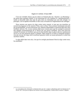 Karl Marx, et Friedrich Engels, La social-démocratie allemande (1871) 171 
Engels à H. Schlüter, 19 mars 1887. 
C'est une véritable chance que les nôtres ne forment plus de « fraction » au Reichstag 1, 
du moins pour quelques années. Il est réjouissant de voir combien le « parlementarisme » 
tombe en discrédit subit chez tant de gens dont on n'attendrait pas une telle attitude. Le 
principal, c'est la rapidité irrésistible et sans cesse croissante de l'augmentation des suffrages. 
Nous menons une guerre de siège contre notre ennemi, et tant que nos tranchées ne 
cessent de progresser et de resserrer l'étau, tout va bien. Nous sommes maintenant tout près 
du second parallèle, où nous dresserons nos, batteries démontables et pourront déjà faire taire 
l'artillerie adverse. Or, si nous sommes déjà assez avancés pour que les assiégés ne puissent 
être dégagés momentanément de ce blocus par une guerre mondiale, alors nous pouvons 
calculer le moment où l'artillerie qui ouvrira des brèches dans le glacis adverse commencera 
son tir et où nous pourrons passer à l'attaque. Mais jusque-là, la lente et tranquille progres-sion 
des travaux du siège sont la meilleure garantie contre un assaut prématuré et contre des 
sacrifices inutiles. 
Le plus drôle dans tout cela, c'est que les assiégés proclament l'état de siège contre nous, 
les assaillants! 
1 La social-démocratie allemande ne disposait plus que de 11 sièges au Reichstag après les élections du 21 
février 1887. Pour pouvoir déposer des motions ou des interpellations, il fallait réunir au moins 15 députés. 
 