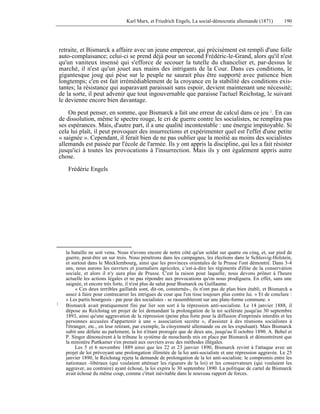 Karl Marx, et Friedrich Engels, La social-démocratie allemande (1871) 190 
retraite, et Bismarck a affaire avec un jeune empereur, qui précisément est rempli d'une folle 
auto-complaisance; celui-ci se prend déjà pour un second Frédéric-le-Grand, alors qu'il n'est 
qu'un vaniteux insensé qui s'efforce de secouer la tutelle du chancelier et, par-dessus le 
marché, il n'est qu'un jouet aux mains des intrigants de la Cour. Dans ces conditions, le 
gigantesque joug qui pèse sur le peuple ne saurait plus être supporté avec patience bien 
longtemps; c'en est fait irrémédiablement de la croyance en la stabilité des conditions exis-tantes; 
la résistance qui auparavant paraissait sans espoir, devient maintenant une nécessité; 
de la sorte, il peut advenir que tout ingouvernable que paraisse l'actuel Reichstag, le suivant 
le devienne encore bien davantage. 
On peut penser, en somme, que Bismarck a fait une erreur de calcul dans ce jeu 1. En cas 
de dissolution, même le spectre rouge, le cri de guerre contre les socialistes, ne remplira pas 
ses espérances. Mais, d'autre part, il a une qualité incontestable : une énergie impitoyable. Si 
cela lui plaît, il peut provoquer des insurrections et expérimenter quel est l'effet d'une petite 
« saignée ». Cependant, il ferait bien de ne pas oublier que la moitié au moins des socialistes 
allemands est passée par l'école de l'armée. Ils y ont appris la discipline, qui les a fait résister 
jusqu'ici à toutes les provocations à l'insurrection. Mais ils y ont également appris autre 
chose. 
Frédéric Engels 
la bataille ne soit venu. Nous n'avons encore de notre côté qu'un soldat sur quatre ou cinq, et, sur pied de 
guerre, peut-être un sur trois. Nous pénétrons dans les campagnes, les élections dans le Schlesvig-Holstein, 
et surtout dans le Mecklembourg, ainsi que les provinces orientales de la Prusse l'ont démontré. Dans 3-4 
ans, nous aurons les ouvriers et journaliers agricoles, c’est-à-dire les régiments d'élite de la conservation 
sociale, et alors il n'y aura plus de Prusse. C'est la raison pour laquelle, nous devons prôner à l'heure 
actuelle les actions légales et ne pas répondre aux provocations qu'on nous prodiguera. En effet, sans une 
saignée, et encore très forte, il n'est plus de salut pour Bismarck ou Guillaume. 
« Ces deux terribles gaillards sont, dit-on, consternés-, ils n'ont pas de plan bien établi, et Bismarck a 
assez à faire pour contrecarrer les intrigues de cour que l'on tisse toujours plus contre lui. » Et de conclure : 
« Les partis bourgeois - par peur des socialistes - se rassembleront sur une plate-forme commune. » 
1 Bismarck avait pratiquement fini par lier son sort à la répression anti-socialiste. Le 14 janvier 1888, il 
dépose au Reichstag un projet de loi demandant la prolongation de la toi scélérate jusqu'au 30 septembre 
1893, ainsi qu'une aggravation de la répression (peine plus forte pour la diffusion d'imprimés interdits et les 
personnes accusées d'appartenir à une « association secrète », d'assister à des réunions socialistes à 
l'étranger, etc., en leur retirant, par exemple, la citoyenneté allemande ou en les expulsant). Mais Bismarck 
subit une défaite au parlement, la loi n'étant prorogée que de deux ans, jusqu'au Il octobre 1890. A. Bebel et 
P. Singer dénoncèrent à la tribune le système de mouchards mis en place par Bismarck et démontrèrent que 
la ministère Puttkamer s'en prenait aux ouvriers avec des méthodes illégales. 
Les 5 et 6 novembre 1889 ainsi que les 22 et 23 janvier 1890, Bismarck revint à l'attaque avec un 
projet de loi prévoyant une prolongation illimitée de la loi anti-socialiste et une répression aggravée. Le 25 
janvier 1890, le Reichstag rejeta la demande de prolongation de la loi anti-socialiste. le compromis entre les 
nationaux -libéraux (qui voulaient atténuer les rigueurs de la loi) et les conservateurs (qui voulaient les 
aggraver, au contraire) ayant échoué, la loi expira le 30 septembre 1890. La politique de cartel de Bismarck 
avait échoué du même coup, comme c'était inévitable dans le nouveau rapport de forces. 
 