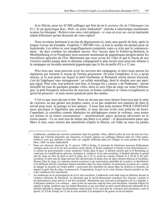 Karl Marx, et Friedrich Engels, La social-démocratie allemande (1871) 195 
Je te félicite, pour tes 42 000 suffrages qui font de toi le premier élu de l'Allemagne (en 
Fr.). Si un quelconque Kar-, HelI- ou autre Junkerdorf 1 cherche à interrompre maintenant, 
tu peux lui rétorquer : Retirez-vous sous votre prépuce - si vous en avez un -car je représente 
autant d'électeurs qu'une douzaine de votre espèce! 
Nous revenons lentement à un état de dégrisement ici, mais sans gueule de bois, après la 
longue ivresse du triomphe. J'espérais 1 200 000 voix, et tout le monde me prenait pour un 
hypertendu. Les nôtres se sont magnifiquement comportés, mais ce n'est que le commence-ment 
: de durs combats les attendent encore. Nos 'succès dans le Schlesvig-Holstein, le 
Mecklembourg et en Poméranie nous assurent maintenant de gigantesques progrès parmi les 
travailleurs agricoles de l'Est. Maintenant que nous avons les villes et que le fracas de nos 
victoires retentit jusque dans le domaine campagnard le plus reculé nous pouvons allumer à 
la campagne un incendie autrement gigantesque que le feu de paille d'il y a 12 ans. 
D'ici trois ans, nous pouvons avoir les ouvriers des campagnes, et alors nous aurons les 
régiments qui forment le noyau de l'armée prussienne. Or pour l'empêcher, il n'y a qu'un 
moyen, et le seul point sur lequel le petit Guillaume et Bismarck soient encore d'accord, 
c'est de l'appliquer sans ménagement : un solide mitraillage, dont le résultat sera une pani-que 
aiguë. Pour cela, tout prétexte sera bon, et lorsque les « canons » de Puttkamer 2 auront 
mitraillé les rues de quelques grandes villes, alors ce sera l'état de siège sur toute l'Allema-gne; 
le petit bourgeois retrouvera de nouveau sa bonne confiance et votera aveuglément ce 
qu'on lui prescrira - et nous serons paralysés pour des années. 
C'est ce que nous devons éviter. Nous ne devons pas nous laisser fourvoyer par la série 
de victoires, ne pas gâcher nos propres cartes, et ne pas empêcher nos ennemis de faire le 
travail pour nous. Je partage ici ton opinion : il nous faut nous montrer POUR L'INSTANT 
aussi pacifique et légalitaire que possible, et nous devons éviter tout prétexte de heurt. 
Cependant, je considère comme déplacées tes philippiques contre la violence, sous toutes 
ses formes et en toutes circonstances 3 : premièrement, parce qu'aucun adversaire ne te 
croira jamais - Us ne sont tout de même pas bêtes à ce point! - et deuxièmement parce que 
Marx et moi, nous serions des anarchistes d'après ta théorie, car l'idée ne nous est jamais 
1 Liebknecht, candidat des ouvriers concentrés dans les grandes villes, obtint le plus de voix de tous les Can-didats 
qui s'étaient présentés aux élections, et Engels oppose ces suffrages obtenus dans les villes indus-trielles 
à ceux qui suffisent à faire élire un vulgaire hobereau dans les villages et coins perdus de Prusse 
(Kar-, Hell- ou autre Junkerdorf). 
2 Dans son discours électoral du 31 janvier 1890 à Stolpe, le ministre de l'Intérieur prussien Puttkammer 
souligna qu'au cas où la loi anti-socialiste serait abolie, il faisait confiance à l'armée et aux fonctionnaires « 
si soumis au gouvernement » pour maintenir l'ordre dans le pays. Il déclara ensuite que si le Reichstag ne 
votait pas les modifications prévues, destinées à- renforcer la loi anti-socialiste, il faudrait décréter le grand 
état de siège au Heu du petit et qu'à la place du § 28 ce serait les canons (d'après le § 28 de la loi anti-socialiste, 
le petit état de siège pouvait être décrété pour la durée d'un an dans certains districts et localités). 
Durant l'état de siège, les réunions étaient soumises à une autorisation préalable de la police; la distribution 
et la diffusion d'écrits socialistes étaient interdites dans les lieux publics; les personnes accusées de « mettre 
en danger la sécurité ou l'ordre public » pouvaient être interdites de séjour dans les districts et localités où 
régnait le petit état de siège; la possession, l'importation, le port ou la vente d'armes étaient interdits ou liés 
à des conditions très rigoureuses. 
3 Au lendemain de la promulgation de la loi anti-socialiste, Liebknecht avait déjà réagi en philistin devant la 
violence arbitraire de Bismarck, en déclarant que la social-démocratie renonçait aux moyens violents et 
révolutionnaires, pour arriver à son but socialiste. Maintenant que s'ouvrait la perspective de la « légalité », 
il déclarait renoncer à la violence... pour éviter un nouveau coup de force anti-socialiste. Aussitôt Engels lui 
signale le piège insidieux que lui tendait Bismarck et qui sera fatal au parti social-démocrate allemand de la 
dernière période le danger révolutionnaire étant écarté, il n'y aura plus de violences anti-socialistes, mais la 
guerre, cf. Fil du Temps, no 12 sur la crise actuelle et la perspective de guerre ou de révolution. 
 