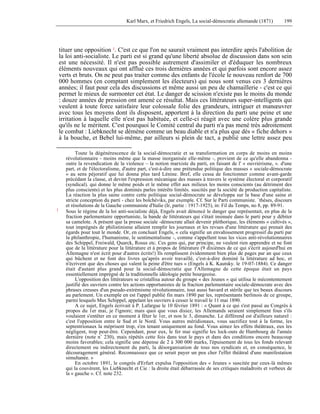 Karl Marx, et Friedrich Engels, La social-démocratie allemande (1871) 199 
tituer une opposition 1. C'est ce que l'on ne saurait vraiment pas interdire après l'abolition de 
la loi anti-socialiste. Le parti est si grand qu'une liberté absolue de discussion dans son sein 
est une nécessité. Il n'est pas possible autrement d'assimiler et d'éduquer les nombreux 
éléments nouveaux qui ont afflué ces trois dernières années et qui parfois sont encore assez 
verts et bruts. On ne peut pas traiter comme des enfants de l'école le nouveau renfort de 700 
000 hommes (en comptant simplement les électeurs) qui nous sont venus ces 3 dernières 
années; il faut pour cela des discussions et même aussi un peu de chamaillerie - c'est ce qui 
permet le mieux de surmonter cet état. Le danger de scission n'existe pas le moins du monde 
: douze années de pression ont amené ce résultat. Mais ces littérateurs super-intelligents qui 
veulent à toute force satisfaire leur colossale folie des grandeurs, intriguer et manoeuvrer 
avec tous les moyens dont ils disposent, apportent à la direction du parti une peine et une 
irritation à laquelle elle n'est pas habituée, et celle-ci réagit avec une colère plus grande 
qu'ils ne le méritent. C'est pourquoi le Comité central du parti n'a pas mené très adroitement 
le combat : Liebknecht se démène comme un beau diable et n'a plus que dés « fiche dehors » 
à la bouche, et Bebel lui-même, par ailleurs si plein de tact, a publié une lettre assez peu 
Toute la dégénérescence de la social-démocratie et sa transformation en corps de moins en moins 
révolutionnaire - moins même que la masse inorganisée elle-même -, provient de ce qu'elle abandonna - 
outre la revendication de la violence – la notion marxiste du parti, en faisant de l' « ouvriérisme, ». d'une 
part, et de l'électoralisme, d'autre part, c'est-à-dire une prétendue politique des masses « sociale-démocrate 
» au sens péjoratif que lui donna plus tard Lénine. Bref, elle cessa de fonctionner comme avant-garde 
précédant la classe, et devint l'expression mécanique des masses à travers le système électoral et corporatif 
(syndical). qui donne le même poids et le même effet aux milieux les moins conscients (au détriment des 
plus conscients) et les plus dominés parles intérêts limités. suscités par la société de production capitaliste. 
La réaction la plus saine contre cette politique social-démocrate se développa sur la base d'une saine et 
stricte conception du parti - chez les bolchéviks, par exemple. Cf. Sur le Parti communiste. `thèses, discours 
et résolutions de la Gauche communiste d'Italie (Ir, partie : 1917-1925), in: Fil du Temps, no 8, pp. 89-91. 
1 Sous le régime de la loi anti-socialiste déjà, Engels avait dénoncé le danger que représentait, en plus de la 
fraction parlementaire opportuniste, la bande de littérateurs qui s'était insinuée dans le parti pour y débiter 
sa camelote. A présent que la presse sociale -démocrate allait devenir pléthorique, les éléments « cultivés », 
tout imprégnés de philistinisme allaient remplir les journaux et les revues d'une littérature qui prenait des 
égards pour tout le monde. Or, en concluait Engels, « cela signifie un envahissement progressif du parti par 
la philanthropie, I'humanisme, le sentimentalisme -, comme s'appellent tous les vices anti-révolutionnaires 
des Schippel, Freiwald, Quarck, Rosus etc. Ces gens qui, par principe, ne veulent rien apprendre et ne font 
que de la littérature pour la littérature et à propos de littérature (9 dixièmes de ce qui s'écrit aujourd'hui en 
Allemagne n'est écrit pour d'autres écrits!) Ils remplissent évidemment bien plus de pages par an que ceux 
qui bûchent et ne font des livres qu'après avoir travaillé, c'est-à-dire dominé la littérature ad hoc, et 
n'écrivent que des choses qui valent la peine d'être tues » (Engels à K. Kautsky. le 19-07-1884). Ce danger 
était d'autant plus grand pour la social-démocratie que l'Allemagne de cette époque était un pays 
essentiellement imprégné de la traditionnelle idéologie petite bourgeoise. 
L'opposition des littérateurs se cristallisa autour du groupe « des Jeunes » qui utilisa le mécontentement 
justifié des ouvriers contre les actions opportunistes de la fraction parlementaire sociale-démocrate avec des 
phrases creuses d'un pseudo-extrémisme révolutionnaire, tout aussi bavard et stérile que tes beaux discours 
au parlement. Un exemple en est l'appel publié fin mars 1890 par les, représentants berlinois de ce groupe, 
parmi lesquels Max Schippel, appelant les ouvriers à cesser le travail le 11 mai 1890. 
A ce sujet, Engels écrivait à P. Lafargue le 10 février 1891 : « Quant à ce qui s'est passé au Congrès à 
propos du 1er mai, je l'ignore; mais quoi que vous disiez, les Allemands seraient simplement fous s'ils 
voulaient s'entêter en ce moment à fêter le 1er, et non le 3, dimanche. Le différend est d'ailleurs naturel : 
c'est l'opposition entre le Sud et le Nord. Vous autres méridionaux, vous sacrifiez tout à la forme, les 
septentrionaux la méprisent trop, s'en tenant uniquement au fond. Vous aimez les effets théâtraux, eux les 
négligent, trop peut-être. Cependant, pour eux, le fer mai signifie les lock-outs de Hambourg de l'année 
dernière (note n° 230), mais répétés cette fois dans tout le pays et dans des conditions encore beaucoup 
moins favorables; cela signifie une dépense de 2 à 300 000 marks, l'épuisement de tous les fonds relevant 
directement ou indirectement du parti, la désorganisation de tous nos syndicats et, en conséquence, le 
découragement général. Reconnaissez que ce serait payer un peu cher l'effet théâtral d'une manifestation 
simultanée. » 
En octobre 1891, le congrès d'Erfurt expulsa l'opposition des « Jeunes » suscitée par ceux-là mêmes 
qui la couvèrent, les Liebknecht et Cie : la droite était débarrassée de ses critiques maladroits et verbeux de 
la « gauche ». Cf. note 232. 
 