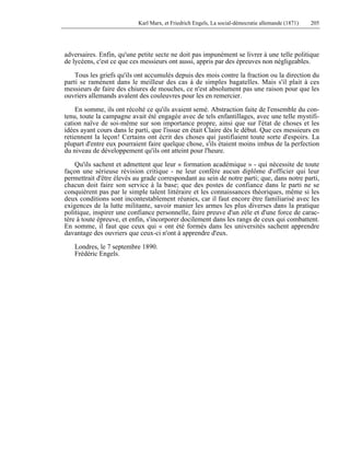 Karl Marx, et Friedrich Engels, La social-démocratie allemande (1871) 205 
adversaires. Enfin, qu'une petite secte ne doit pas impunément se livrer à une telle politique 
de lycéens, c'est ce que ces messieurs ont aussi, appris par des épreuves non négligeables. 
Tous les griefs qu'ils ont accumulés depuis des mois contre la fraction ou la direction du 
parti se ramènent dans le meilleur des cas à de simples bagatelles. Mais s'il plait à ces 
messieurs de faire des chiures de mouches, ce n'est absolument pas une raison pour que les 
ouvriers allemands avalent des couleuvres pour les en remercier. 
En somme, ils ont récolté ce qu'ils avaient semé. Abstraction faite de l'ensemble du con-tenu, 
toute la campagne avait été engagée avec de tels enfantillages, avec une telle mystifi-cation 
naïve de soi-même sur son importance propre, ainsi que sur l'état de choses et les 
idées ayant cours dans le parti, que l'issue en était Claire dès le début. Que ces messieurs en 
retiennent la leçon! Certains ont écrit des choses qui justifiaient toute sorte d'espoirs. La 
plupart d'entre eux pourraient faire quelque chose, s'ils étaient moins imbus de la perfection 
du niveau de développement qu'ils ont atteint pour l'heure. 
Qu'ils sachent et admettent que leur « formation académique » - qui nécessite de toute 
façon une sérieuse révision critique - ne leur confère aucun diplôme d'officier qui leur 
permettrait d'être élevés au grade correspondant au sein de notre parti; que, dans notre parti, 
chacun doit faire son service à la base; que des postes de confiance dans le parti ne se 
conquièrent pas par le simple talent littéraire et les connaissances théoriques, même si les 
deux conditions sont incontestablement réunies, car il faut encore être familiarisé avec les 
exigences de la lutte militante, savoir manier les armes les plus diverses dans la pratique 
politique, inspirer une confiance personnelle, faire preuve d'un zèle et d'une force de carac-tère 
à toute épreuve, et enfin, s'incorporer docilement dans les rangs de ceux qui combattent. 
En somme, il faut que ceux qui « ont été formés dans les universités sachent apprendre 
davantage des ouvriers que ceux-ci n'ont à apprendre d'eux. 
Londres, le 7 septembre 1890. 
Frédéric Engels. 
 