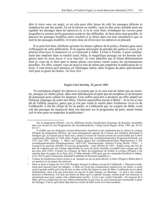 Karl Marx, et Friedrich Engels, La social-démocratie allemande (1871) 214 
dère le texte sous cet angle, et où cela peut aller laisse de côté les passages délicats et 
remplace-les par des points. Là où la liaison en souffre, veux-tu être assez aimable pour me 
signaler les passages dans les épreuves et, si tu le veux bien, m'indiquer les raisons pour 
lesquelles tu estimes qu'ils pourraient soulever des difficultés. Je ferai alors mon possible. Je 
placerai les passages modifiés entre crochets et je dirais dans ma note introductive que ce 
sont là des passages modifiés. Je te prie donc de m'envoyer les épreuves en placard. 
Il se peut fort bien, d'ailleurs qu'outre les hautes sphères de la police, d'autres gens aussi 
s'offusquent de cette publication. Si tu jugeais nécessaire de prendre des gants ici aussi, je te 
prierais d'envoyer le manuscrit en recommandé à Adler. Là-bas à Vienne, il peut certaine-ment 
être imprimé dans sa totalité (sauf, hélas, le magnifique passage sur les besoins reli-gieux) 
mais de toute façon il sera imprimé. Je veux admettre que la ferme détermination 
dont je viens de te faire part te donne pleine couverture contre toutes les récriminations 
possibles. En effet, comme vous ne pouvez tout de même pas empêcher la publication de ce 
texte, il vaut mieux qu'il paraisse en Allemagne même, dans l'organe du parti spécialement 
créé pour ce genre de choses - la Neue Zeit. 
Engels à Karl Kautsky, 15 janvier 1891. 
Tu constateras d'après les épreuves ci-jointes que je ne suis tout de même pas un mons-tre, 
puisque j'ai même glissé, dans mon Introduction un petit peu de morphine et de bromure 
de potassium pour calmer les douleurs. Cela suffira peut-être à produire un effet sédatif sur 
l'humeur élégiaque de notre ami Dietz. J'écrirai aujourd'hui encore à Bebel 1. Je ne lui ai rien 
dit de l'affaire jusqu'ici, parce que je n'ai pas voulu le mettre dans J'embarras vis-à-vis de 
Liebknecht: il eût été obligé de lui en parler, et Liebknecht qui, au congrès de Halle, avait 
cité des passages du manuscrit dans son discours sur le programme du parti, aurait remué 
ciel et terre pour en empêcher la publication 2. 
Sur le programme d'Erfurt, voir les différents articles d'explication historique de Kautsky rassemblés 
dans son recueil Zu den Programmen der Sozialdemokratie, Verlag Jacob Hegner, Köln, 1968, pp. 29-34, 
63-117. 
Il semble que les dirigeants sociaux-démocrates réussirent à tuer également par le silence la critique 
d'Engels du programme d'Erfurt, qui resta pratiquement ignorée de la masse des militants allemands et 
étrangers qui, ne lisaient pas la Neue Zeit, comme il ressort de l'extrait suivant du recueil établi par le Parti 
communiste allemand en 1928 (Marx-Engels, Kritiken der sozialdemokratischen Programm-Entwürfe von 
1875 und 1891. Anhang 1. Marx und Engels gegen den sozialdemokratischen Opportunisme 2. Die 
soziaIdemokratischen Parteiprogramme 1863/1925, Internationaler Arbeiter-Verlag Berlin 1928) : « 
Lorsqu'il fut question d'établir le nouveau programme - celui d'Erfurt de 1891 - Engels tenta une fois de 
plus de s'opposer par une critique approfondie au cours de droite. Kautsky n'a publié cette critique que dix 
ans plus tard (1901). Comme les critiques de Marx du programme de Gotha, la critique d'Engels a été 
enterrée dans les pages de la Neue Zeit. Il fallut attendre 1920 pour que les camarades Kreibich et Alpary, 
et en 1922 le parti communiste allemand la publient en brochures populaires ». 
1 Comme de nombreuses lettres écrites à un. moment ou sur un point décisif, la lettre d'Engels à Bebel dont il 
est question ici n'a jamais été retrouvée. 
2 Dans sa lettre à Engels du 18-2-1891 Kautsky brossait le tableau suivant de Liebknecht: « Monsieur Liebk-necht 
peut toujours jouer les indignés : si Marx ne l'avait pas constamment soutenu avec ses lettres, il serait 
resté la grande nullité qu'il s'est de plus en plus révélé être depuis la mort de Marx. Liebknecht est un adroit 
feuilletoniste, mais n'est pas doué pour un sou-sur le plan tactique ou théorique : ce qu'il a fait comme 
tacticien et théoricien, il le doit aux lettres de Marx qu'il a exploité. Ensuite, comme pour l'en remercier et 
assurément aussi pour cacher cette collaboration secrète - il cria à qui voulait l'entendre : J'ai toujours dit à 
Marx qu'il ne comprenait rien aux affaires allemandes et que nous ne nous laissons pas commander à partir 
de l'étranger. C'est ce qu'il disait déjà dans les cercles du Parti avant la loi anti-socialiste. 
 