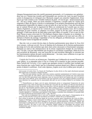 Karl Marx, et Friedrich Engels, La social-démocratie allemande (1871) 223 
changea brusquement pour des motifs purement personnels, et il commença son agitation : 
deux ans ne s’étaient pas écoulés qu'il demandait aux ouvriers de s'unir au parti royaliste 
contre la bourgeoisie et intriguait avec Bismarck auquel son caractère l'apparentait, d'une 
façon qui l'eût conduit à une véritable trahison du parti. s'il n'avait pas - heureusement pour 
lui - été tué à temps. Dans ses écrits destinés à l'agitation, Lassalle mêle les vérités qu'il 
emprunte à Marx de façon si étroite et systématique à ses propres élucubrations qu'il devient 
pratiquement impossible de séparer ce qui est juste de ce qui est faux. Ceux des travailleurs 
qui se sentent blessés par le jugement de Marx ne connaissent de Lassalle que ses deux 
années d'agitation, et encore ne les voient-ils qu'à travers des lunettes roses. Or le critique 
historique ne peut s'arrêter, le chapeau à la main, jusqu'à la fin des jours, devant de tels 
préjugés. C'était mon devoir de faire place nette entre Marx et Lassalle. C'est ce que j'ai fait. 
Pour l'heure je peux m'en tenir là. J'ai d'ailleurs d'autres chats à fouetter en ce moment. La 
publication du. sévère jugement de Marx sur Lassalle produira à lui tout seul son effet, et 
donnera à d'autres du courage. Cependant si l'on m'y obligeait, je n'hésiterai pas : je ruinerai 
une fois pour toutes la légende-de Lassalle. 
Que des voix se soient élevées dans la fraction parlementaire pour placer la Neue-Zeit 
sous censure, voilà qui est joli. Est-ce le fantôme de la dictature de la fraction parlementaire 
du temps de la loi anti-socialiste (qui alors était certes nécessaire et fonctionnait remarqua-blement) 
ou sont-ce des réminiscences de la stricte organisation d'antan de von Schweit-zer) 
? En fait, c'est une idée brillante que de placer le socialisme scientifique, libéré de la loi 
anti-socialiste de Bismarck, sous une nouvelle loi anti-socialiste fabriquée et exécutée par 
les fonctionnaires mêmes du parti social-démocrate 1. Au reste, nous veillerons à ce que ces 
velléités ne se transforment pas en réalité. 
L'article du Vorwärts ne m'émeut pas. J'attendrai que Liebknecht ait raconté l'histoire de 
cette affaire, et je répondrai alors à l'un et à l'autre de la manière la plus amicale possible. 
Dans l'article du Vorwärts, il n'y a guère que quelques erreurs à rectifier (par exemple que 
nous n'aurions pas voulu l'unité, que les événements auraient donné tort à Marx) et quelques 
points évidents à confirmer. Avec cette réponse, j'espère avoir clos le débat pour ma part, à 
clairvoyante et la plus forte. Il a besoin de l'intelligence la plus élevée et d'un esprit absolument puissant 
dans lequel tout se concentre et duquel tout part. 
« Tous trois qui sommes vos amis, nous nous sommes constitués spontanément en Comité-et nous nous 
sommes préoccupés de cette affaire; nous ne trouvons en Allemagne qu'un homme que nous désirerions 
voir à la tête d'un mouvement aussi important, nous ne trouvons qu'un seul homme qui soit à la hauteur 
d'une tâche aussi difficile, qu'un seul homme à qui nous puissions avoir une confiance parfaite au point que 
nous désirions lui soumettre tout le mouvement afin qu'il en soit le Guide (Führer) et cet homme c'est 
vous... 
« Naturellement ces lignes sont de nature absolument privée et uniquement l'expression de notre 
attachement à vous. Nous ne pouvons rien d'autre que vous prier de vous mettre à la tête du mouvement et 
d'en prendre la direction en main. Mais nous pouvons et devons ajouter que la plus grande partie de ceux 
qui ont lu votre brochure pensent comme nous. Mais comme sa lecture a entraîné l'enthousiasme le plus 
tempétueux, elle (sic!) gagnera aussi les ouvriers dans toute l'Allemagne, et tous reconnaîtrons en vous leur 
Guide avec joie et confiance. » Et Lipinski de poursuivre : « Ils invitèrent Lassalle à parler à Leipzig. 
Lassalle répondit le 13 décembre qu'en général il était disposé à satisfaire leurs demandes et à prendre dans 
ses mains la direction du mouvement ouvrier. » (pp. 140-141). 
Tout cela n'a évidemment rien à voir avec le principe marxiste, selon lequel « l'émancipation de la 
classe ouvrière doit être l’oeuvre des travailleurs eux-mêmes » (Statuts de la 1re Internationale). 
1 Pour utiliser la période de diffusion légale de la presse socialiste après l'interdiction des écrits de Marx- 
Engels en Allemagne, et pour contrecarrer les effets nocifs de la presse socialiste, vulgaire, duhringienne ou 
lassalléenne, voir les écrits petits bourgeois de la presse sociale-démocrate elle-même, Engels dut 
interrompre la publication des livres Il et lll du Capital pour publier des textes marxistes à l'intention des 
masses ouvrières. De mars à avril 1891 seulement, Engels réédita en Allemagne des travaux aussi 
fondamentaux que la Guerre civile en France, Travail salarié et Capital, le Socialisme scientifique et le 
socialisme utopique. 
 