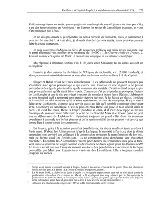 Karl Marx, et Friedrich Engels, La social-démocratie allemande (1871) 225 
Volkszeitung depuis un mois, parce que je suis surchargé de travail; je ne sais donc pas s'il y 
a eu des répercussions en Amérique - en Europe les restes de Lassalléens écument, et vous 
n'en manquez pas là-bas. 
Je ne sais pas encore si je répondrai ou non à l'article du Vorwärts, mais je commence à 
pencher de ton côté 1. A vrai dire, je devrais aborder certains sujets, mais peut-être puis-je 
faire la chose autrement. 
Je dois assurer la réédition ou écrire de nouvelles préfaces aux trois textes suivants, que 
le parti allemand veut publier avec un tirage de 10 000 : 1. la Guerre civile en France, 2. 
Travail salarié et Capital de Marx; 3. Socialisme utopique et socialisme scientifique. 
Ma réponse à Brentano sortira d'ici 8-10 jours chez Meissner; tu en auras aussitôt un 
exemplaire. 
Ensuite je dois assurer la réédition de l'Origine de la famille, etc. (5 000 vendus!), et 
alors je passerai irrémédiablement et sans plus me laisser arrêter au livre 111 du Capital. 
Singer et Bebel m'ont écrit très aimablement 2. Les Allemands ne peuvent toujours pas 
s'habituer à-ce qu'un personnage « qui exerce une fonction et une dignité » ne puisse 
prétendre à des égards plus tendres que le commun des mortels. C'était au fond ce qui expli-que 
principalement qu'ils aient été si vexés. Comme je n'ai pas répondu au pompeux factum 
de Liebknecht et que je n'ai pas réagi le moins du monde à toutes leurs flèches, Liebknecht 
se sera imaginé qu'il a remporté une grande victoire sur moi. Je lui laisse ce plaisir. Il rédige 
le Vorwäris de telle manière qu'il le ruine rapidement, et tous de rouspéter. Il n'y a rien à 
faire avec Liebknecht, comme cela se voit aussi au fait qu'il semble continuer d'intriguer 
avec Rosenberg en Amérique. C'est de plus en plus Bebel qui joue le rôle décisif dans le 
parti - et c'est très bien. Bebel a l'esprit pondéré et clair, et il s'est développé au niveau 
théorique de manière toute différente de celle de Liebknecht. Mais il se trouve qu'on ne peut 
pas se débarrasser de Liebknecht : il produit toujours un grand effet dans les réunions 
populaires à cause de ses belles phrases et de la sentimentalité de ses propos - et c'est ce qui 
donne lieu à toutes sortes de compromis... 
En France, grâce à la scission parmi les possibilistes, les nôtres semblent tenir les rênes à 
Paris aussi. D'abord les Allemanistes (d'après Lafargue, la majorité à Paris, ce dont je doute 
cependant) ont envoyé des délégués à la commission préparant la manifestation du 1er mai, 
puis ce furent aussi les Broussistes - ils se contentent donc d'exécuter une résolution 
marxiste 3. Et comme les Allemanistes veulent jeter dehors les Broussistes, nos gens se trou-vent 
dans la situation de surgir comme les défenseurs de droits égaux pour les Broussistes!!! 
Le mieux serait que nos Français suivent vis-à-vis des possibilistes exactement la tactique 
conseillée par Marx aux Eisenachiens vis-à-vis des Lassalléens. Elle a toujours conduit 
jusqu'ici au succès. 
1 Sorge avait donné le conseil suivant à Engels- Segui il tuo corso, e lascia dir le genti! (Suis ton chemin et 
laisse dire les gens. Cf. Dante : La Divine Comédie. Purgatoire, chant I.) 
2 Le 30 mars 1891, A. Bebel avait écrit à Engels : « Je signale expressément que nul ne s'est élevé contre la 
publication elle-même (la critique de Marx). » Il expliquait son long silence par le fait qu'après la 
publication du texte de Marx, il n'avait pas voulu écrire « parce que j'étais agacé par la forme dans laquelle 
cette publication s'était faite et, plus tard j'ai eu trop à faire avec le travail parlementaire. » 
3 Allusion à la résolution du congrès de 1889 de la IIe Internationale sur le 1er mai. 
 