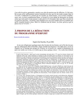 Karl Marx, et Friedrich Engels, La social-démocratie allemande (1871) 230 
c'est celle de grèves spontanées, menées avec plus de passion que de réflexion. Ce fait sem-ble 
ne pas avoir suffisamment retenu ['attention de ceux qui en ont rendu compte dans le 
Vorwärts. Liebknecht ne connaît pas les touches en, demi-teintes, c'est ou bien complète-ment 
.noir, ou bien complètement blanc, et lorsqu'il se croit obligé de démontrer au monde 
entier que notre parti n'a pas poussé à cette grève ni l'a fomentée, alors que Dieu ait pitié de 
ces pauvres grévistes : on prend si peu d'égards avec eux qu'il semble qu'on ne souhaite pas 
qu'ils viennent bientôt à nous. Mais ils viendront tout de même. Au reste, qu'est-ce qui se 
passe avec le Vorwärts ? 
À PROPOS DE LA RÉDACTION 
DU PROGRAMME D'ERFURT 
Retour à la table des matières 
Engels à Karl Kautsky, 29 juin 1891. 
Je me suis réfugié pour quelques jours chez la nièce de ma femme, car le flot des travaux 
qui me submergent allait m'étouffer. J'étais installé tout heureux à ma table pour, revoir le 
chapitre sur le mariage par groupe de l'Origine de la famille etc., quand le programme du 
parti me tombe sur le dos, et il fallut que je fasse quelque chose 1. J'ai voulu tout d'abord 
la grève était mauvais... parce que la crise économique sévissait alors ( ?!!), que les mineurs étaient mal 
organisés (alors que c'était justement le moment le plus favorable pour les amener au mouvement et les 
organiser) et que les patrons cherchaient manifestement l'occasion d'une provocation (ce qui n'était sûr de 
réussir, étant donné l'attitude anti-patronale et anti-bourgeoise en général des milieux du kaiser de l'époque 
auxquelles finalement certains grévistes s'adressèrent pour un compromis). La défaillance de la social-démocratie 
était particulièrement- grave dans cette crise, décisive à bien des égards. Elle avait ici encore 
oublié l'enseignement de Marx, selon lequel les grèves et les luttes syndicales sont l' « école de guerre » du 
socialisme; cf. Marx-Engels, Le syndicalisme, Petite Collection Maspéro, tome 1er, pp. 36, 53, 99-100, 
125, 131-132, 134, 138, et tome II, p. 165. 
Dans sa lettre du 30-03-1891 à Kautsky, Engels déplorait que « nos gens à Berlin ne voient tout que de 
leur point de vue. Ils oublient ainsi qu'ils ne doivent pas exiger des mineurs une discipline telle qu'elle a été 
imposée aux vieux soldats du parti parla loi anti-socialiste et que tout nouveau bataillon d'ouvriers qui vient 
à nous l'est par des grèves menées avec passion, sans calculs, car nécessaires, voire inévitables dans les 
circonstances données. J'écrirai à Bebel à ce sujet [cette lettre n'a jamais pu être retrouvée]. On ne saurait 
recueillir uniquement les côtés agréables du mouvement, il faut accepter aussi les choses vouées sur le 
moment à l'échec ». 
1 Le 18 juin 1891, Richard Fischer, à l'instigation du Comité central du parti social-démocrate allemand, 
envoya à Engels les documents suivants relatifs au programme du parti préparé pour le congrès d'Erfurt, 
afin qu'à en prenne connaissance et donne son avis : 1. le projet élaboré par Liebknecht, le contre-projet de 
Bebel, le second projet de Liebknecht rédigé sur la base du contre-projet de Bebel, et enfin le projet 
proprement dit du Comité central qui était le résultat des travaux antérieurs et des discussions menées au 
cours de plusieurs séances du comité central. Ce projet qu'Engels jugea sévèrement dans ce que l'on appelle 
la Critique du projet de programme d'Erfurt (1891) n'a jamais été retrouvé bien qu'il ait été envoyé à 
plusieurs dirigeants sociaux-démocrates. Une variante en est parue dans le n° 153 du Vorwärts, mais celle-ci 
tient déjà compte de diverses remarques et critiques d'Engels. Celui-ci s'en prit essentiellement aux 
« incertitudes » du projet de Bebel et de Liebknecht sur la question de l'État. 
Après la publication du projet officiel dans le Vorwärts, une large discussion s'amorça dans le parti 
(l'on cite 400 réunions qui se tinrent sur ce sujet) ainsi que dans la presse. Des modifications et même de 
nouveaux projets furent proposés. La direction de la Neue-Zeit élabora à son tour un projet de programme, 
dont Kautsky fut le principal auteur, Bernstein ayant rédigé les revendications pratiques. Tous deux firent 
appel à Engels, qui leur donna quelques indications critiques et jugea que ce projet était finalement meilleur 
 