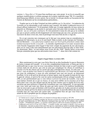 Karl Marx, et Friedrich Engels, La social-démocratie allemande (1871) 233 
version ( « Neue-Zeit, n° 51) pour bien meilleure que votre projet. Je ne lui ai conseillé que 
quelques modifications à certains passages de la partie imprimée page 788. Il a manifeste-ment 
beaucoup réfléchi, et avec succès, sur ce travail. Je n'ai pas encore eu l'occasion de lire 
l'article de Bernstein sur les revendications particulières... 
J'espère que tu as lu dans l'original ma lettre publiée par Le Socialiste 1, la traduction du 
Vorwärts en est abominable et par endroits pure insanité. Où diable Liebknecht trouve-t-il 
d'aussi affreux traducteurs ? Il est pourtant visible que, le temps approche où nous serons la 
majorité en Allemagne ou du moins le seul parti assez fort pour tenir en mains les rênes du 
pouvoir - au cas où la paix continuera. Et c'est justement à cause de cela que je ne souhaite 
pas que ce procès continu de développement soit interrompu par une crise, qui peut certes la 
raccourcir de deux à trois ans, mais la prolonger tout aussi bien de dix a vingt ans. 
En ce qui concerne mes remarques sur le fait que vous prenez trop en considération le 
jugement de l'adversaire, tu en es le seul fautif. Dans ta lettre, tu dis à propos de l'introduc-tion 
de Bernstein : « Les adversaires tombent aussi sur l'écrit qu'ils présentent comme étant 
tendancieusement hostile à Lassalle. » À entendre régulièrement et en toute occasion dans 
votre bouche l'argument selon lequel il faut tenir compte du jugement de nos adversaires, 
alors on en vient à dire tout naturellement que nos adversaires peuvent aller se faire fiche. 
Au demeurant, Marx >et moi-même nous avons dit dès 1848 : Quelle bêtise avons-nous 
bien pu commettre pour que nos adversaires nous louent ? - donc tout à fait comme toi. 
Engels à August Bebel, 6 octobre 1891. 
Mais maintenant je crois que vous feriez bien de ne plus bombarder le pauvre Bernstein 
de lettres à propos de Lassalle : il va en être complètement bouleversé, et finira par être si 
embrouillé par ce que vous lui avez vous-mêmes réclamé de faire et par ce qu'il considère 
comme étant de son devoir, que cela ne peut que compliquer les choses et contribuer à 
susciter à la fin des choses qui ne seront que plus contradictoires encore. Si cette note 2 s'y 
trouve, vous en portez tout autant la responsabilité que Bernstein, et il n'est tout de même 
pas juste de condamner à cause de cette méchante note tout son travail, au demeurant 
excellent. Je lui ai dit qu'il ne devait pas se laisser égarer, mais de garder la main de fer sous 
le gant de velours, et qu'à la fin vous lui seriez reconnaissants d'avoir critiqué Lassalle. En 
effet, je sais pertinemment que si vous relisez à présent les textes de Lassalle, vous serez 
vous-mêmes étonnés de ce qui s'y trouve, et vous serez édifiés sur la croyance en le faux 
héros dont vous vous êtes donnés tant de mal de faire montre sous le régime de la loi anti-socialiste 
par pure politesse à l'égard des Lassalléens que vous fréquentiez. Je suis persuadé 
que vous, ainsi que toute une masse de gens qui tenez encore à la tradition lassalléenne, 
vous ne savez pas ce que cet homme a dit et écrit (et, qui plus est, le plus souvent en sachant 
mieux les choses qu'il ne les disait et écrivait!) Ainsi donc, la nouvelle édition des oeuvres de 
Lassalle aura sur vous aussi une action utile - à condition bien sûr que vous lisiez avec 
autant de zèle le prophète que les critiques du prophète 3. 
1 Cf. l'article sur Le congrès de Bruxelles et la situation en Europe dans ce recueil, p. 297-299. 
2 Dans son introduction (à l'édition complète des discours et écrits de Lassalle, décidée par le Comité central 
du parti social-démocrate en 1891), Bernstein remarquait dans une note sur les maladies dont souffrait 
Lassalle : « Probablement syphilis ». Le premier volume parut en 1892 et les second et troisième en 1893. 
3 Liebknecht avait écrit le 16 mai 1873 à Marx : « Lassalle t'a pillé, mal compris et falsifié -c'est à toi de le 
lui démontrer : nul autre ne peut le faire aussi bien que toi, et personne ne saurait en prendre ombrage parmi 
les éléments honnêtes du lassalléanisme (que nous devons ménager). C'est pourquoi, je t'en prie, écris vite 
 