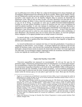 Karl Marx, et Friedrich Engels, La social-démocratie allemande (1871) 238 
que la publication de la lettre de Marx les a déjà tiré brutalement de la douce béatitude qui 
accompagne obligatoirement leur adoration du divin Lassalle. Même Jacob Audorf, l'inven-teur 
de l'audacieuse carrière qui nous conduit au baron Itzig 1 (comme Marx aimait à appeler 
Lassalle) a fait retentir des cris de bataille indignés dans la causerie du dimanche du 
Hamburger Echo. Mais le truc ne marc lie plus. Au reste, Bernstein s'est ému plus qu'il ne 
fallait des critiques de Bebel. Celui-ci était très rationnel et demandait simplement que, pour 
ce qui est de la forme, on procède en sorte que le public-honorant-traditionnellement- 
Lassalle ne soit pas effrayé d'emblée et qu'on ne fournisse pas aux vieux Lassalléens de 
motif de plainte justifiée. A cela vint s'ajouter la malchance qui voulut que Bernstein y 
introduisit la note syphillitique tout à fait inutile (parce transformée en racontar par un « pro-bablement 
») que messieurs les Censeurs de Berlin ont remarquée... lorsqu'il était trop tard. 
Or le fait qu'ils aient raté le coche les a mis ensuite dans une véritable colère achilléenne, et 
alors Bernstein a dû encaisser pour son ou mieux pour leur lapsus, en recevant quelques 
lettres indignées. Je l'ai appuyé pendant tout ce temps comme il convenait. 
La pressé adverse vit de l'antagonisme entre le Lassalle national et les sociaux-démo-crates 
sans patrie. Elle se gardera donc bien d'attaquer un livre, dans laquelle sa légende est 
détruite aussi radicalement. 
Le travail de Bernstein est vraiment très bon et il m'a fait grand-plaisir. Il suscitera en 
Allemagne un effet énorme - avec le temps -, et lorsque l'édition sera achevée il devrait être 
publié en brochure à pan, voire devrait être continué par Bernstein et dépouillé de son but 
particulier. Jusque-là nous serons en mesure de mener aussi cela à bien. Ici il aura également 
son effet utile, car les bourgeois anglais vaguement teintés de socialisme cherchent ici aussi 
à créer une légende de Lassalle pour l'opposer à Marx. 
Engels à Karl Kautsky, 5 mars 1892. 
J'enverrai aujourd'hui ton manuscrit en recommandé 2. Je n'ai pu lire que les 16 
premières pages. J'éliminerais pratiquement toute ton Introduction. Les raisons pour lesquel-les 
un programme a besoin d'un commentaire, etc., etc., bref, toutes tes considérations sur 
les raisons pour lesquelles la brochure a été écrite ne font qu'affaiblir l'effet et détournent le 
lecteur du texte qui suit. D'emblée, tu dois entrer en matière - c'est la meilleure justification, 
Je ne peux juger eu plan du reste du texte, la partie principale. Je suis à ce point accablé par 
toutes sortes de travaux que je ne sais plus à quel saint me vouer. Rien que des bricoles, 
1 Engels ne se trompait pas en l'attribuant à un proche de Victor Adler, à qui il avait projeté de confier la 
publication de la critique de Marx au cas où les sociaux-démocrates allemands auraient refusé le texte, cf. 
la lettre d'Engels à Kautsky du 7-01-1891. 
Dans l'édition horriblement mutilée des sociaux-démocrates de 1906 (Briefe und Auszüge aus Briefen 
von Joli. Phil. Lecker, Jos. Dietzgen, Friedrich Engels, Karl Marx u.A. an F.A. Sorge und Andere, Dietz 
Stuttgard) on lit à la place de Adolf Braun... August Bebel, et dans l'édition Costes et même l'édition 
Spartacus (Programmes socialistes, p. 62), on retrouve ce pieux mensonge. Le fils de Kautsky, qui édita et 
annota la correspondance de son père avec Engels (Friedrich Engels' Briefwechsel mit Karl Kautsky, 
Danubia-Verlag, Vienne, 1955) ne manque pas de culot : A la phrase suivante de la lettre du 11-2-1891 
d'Engels à Kautsky: « En revanche, le correspondant berlinois d'Adler (A. Braun ?) me remercie littérale-ment 
pour cette publication », il ajoute la note suivante : « En fait c'était Adolf Braun. Dans sa lettre du 
même jour à Sorge, Engels parlait d'un autre A.B. à savoir August Bebel », qui était sans doute, « le gendre 
de Victor Adler et le rédacteur-adjoint du Vorwärts de Liebknecht », comme le précisait Engels dans sa 
lettre à Sorge! 
2 Engels fait allusion à l'ouvrage de Kautsky Das Erfurter Programme in seinem grunds ätzlichen Theil 
erläutert, Stuttgart 1892. 
 