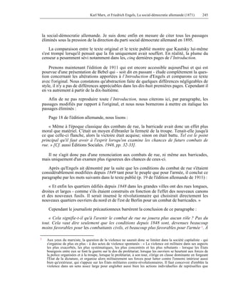 Karl Marx, et Friedrich Engels, La social-démocratie allemande (1871) 245 
la social-démocratie allemande. Je suis donc enfin en mesure de citer tous les passages 
éliminés sous la pression de la direction du parti social démocrate allemand en 1895. 
La comparaison entre le texte original et le texte publié montre que Kautsky lui-même 
s'est trompé lorsqu'il pensait que la fin uniquement avait souffert. En réalité, la plume du 
censeur a pesamment sévi notamment dans les, cinq dernières pages de l’Introduction. 
Prenons maintenant l'édition de 1911 qui est encore accessible aujourd'hui et qui est 
pourvue d'une présentation de Bebel qui - soit dit en passant - élude complètement la ques-tion 
concernant les altérations apportées à l’Introduction d'Engels et comparons ce texte 
avec l'original. Nous constatons qu'abstraction faite de quelques différences négligeables de 
style, il n'y a pas de différences appréciables dans les dix-huit premières pages. Cependant il 
en va autrement à partir de la dix-huitième. 
Afin de ne pas reproduire toute l’Introduction, nous citerons ici, par paragraphe, les 
passages modifiés par rapport à l'original, et nous nous bornerons à mettre en italique les 
passages éliminés : 
Page 18 de l'édition allemande, nous lisons : 
« Même à l'époque classique des combats de rue, la barricade avait donc un effet plus 
moral que matériel. C'était un moyen d'ébranler la fermeté de la troupe. Tenait-elle jusqu'à 
ce que celle-ci flanche, alors la victoire était acquise; sinon on était battu. Tel est le point 
principal qu'il faut avoir à l'esprit lorsqu'on examine les chances de futurs combats de 
rue. » [Cf. aussi Éditions Sociales. 1948, pp. 32-33]. 
Il ne s'agit donc pas d'une renonciation aux combats de rue, ni même aux barricades, 
mais uniquement d'un examen plus rigoureux des chances de ceux-ci. 
Après qu'Engels ait démontré par la suite que les conditions du combat de rue s'étaient 
considérablement modifiées depuis 1849 tant pour le peuple que pour l'armée, il conclut ce 
paragraphe par les mots suivants dans le texte publié (p. 19 de l'édition allemande de 1911) : 
« Et enfin les quartiers édifiés depuis 1848 dans les grandes villes ont des rues longues, 
droites et larges - comme s'ils étaient construits en fonction de l'effet des nouveaux canons 
et des nouveaux fusils. Il serait insensé le révolutionnaire qui choisirait directement les 
nouveaux quartiers ouvriers du nord et de l'est de Berlin pour un combat de barricades. » 
Cependant le journaliste précautionneux barrèrent la conclusion de ce paragraphe : 
« Cela signifie-t-il qu'à l'avenir le combat de rue ne jouera plus aucun rôle ? Pas du 
tout. Cela vaut dire seulement que les conditions depuis 1848 sont, devenues beaucoup 
moins favorables pour les combattants civils, et beaucoup plus favorables pour l'armée 1. À 
1 Aux yeux du marxiste, la question de la violence ne saurait donc se limiter dans la société capitaliste - qui 
s'organise de plus en plus - à des actes de violence spontanés : « La violence est militaire dans ses aspects 
les plus exacerbés, les plus systématiques, les plus concentrés et les plus rebutants - lorsque les États 
bourgeois entre eux se font la guerre sur le dos du prolétariat; lorsque les ouvriers se heurtent aux forces de 
la police organisées et à la troupe, lorsque le prolétariat, à son tour, s'érige en classe dominante en forgeant 
l'État de la dictature, et organise alors militairement ses forces pour lutter contre l'ennemi intérieur aussi 
bien qu'extérieur, qui s'appuie sur les États militaires contre-révolutionnaires. Il faut concevoir d'emblée la 
violence dans un sens assez large pour englober aussi bien les actions individuelles de représailles que 
 