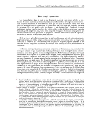 Karl Marx, et Friedrich Engels, La social-démocratie allemande (1871) 257 
À Paul Stumpf, 3 janvier 1895 
Les chamailleries 1 dans le parti ne me dérangent guère : il vaut mieux qu'elles se pro-duisent 
de temps en temps et éclatent carrément une bonne fois. C'est précisément l'exten-sion 
toujours croissante et irrésistible du parti qui fait que les derniers venus sont plus 
difficiles à digérer que les précédents. N'avions-nous pas déjà dans nos rangs les ouvriers 
des grandes villes, qui sont les plus intelligents et les plus éveillés ? Ceux qui viennent 
maintenant sont ou bien les ouvriers des petites villes ou des districts ruraux, ou bien des 
étudiants, petits employés, etc., voire enfin les petits bourgeois et artisans campagnards qui 
luttent contre le déclin et possèdent en propre ou à bail un petit bout de terre et, à présent, 
par-dessus le marché, de véritables petits paysans. 
Or il se trouve qu'en fait notre parti est le seul en Allemagne qui soit authentiquement - 
de progrès et qui, en même temps, soit assez puissant pour imposer de force le progrès, de 
sorte que la tentation est forte même pour les gros ou moyens paysans endettés et en 
rébellion de tâter un peu du socialisme, notamment dans les régions où ils prédominent à la 
campagne.. 
Ce faisant, notre parti dépasse sans doute largement les limites de ce que permettent les 
principes - et c'est ce qui engendre pas mal de polémiques; mais notre parti a une constitu-tion 
assez saine pour qu'elles ne lui soient pas néfastes. Nul n'est assez bête pour envisager 
sérieusement de se séparer de la grande masse du parti, et nul n'a la prétention de croire qu'il 
puisse constituer encore un petit parti privé, semblable à celui du Parti populaire souabe 2 
qui, avec beaucoup de chance, avait réussi a regrouper sept Souabes sur onze. Toute cette 
chamaillerie ne sert qu'à causer des déceptions aux bourgeois qui escomptent une scission 
depuis vingt ans déjà, mais font en même temps tout ce qu'il faut pour nous l'éviter. Il en est 
ainsi à présent avec le projet de loi sur la presse et les activités subversives, l'élévation de 
Liebknecht au rôle de défenseur des droits du Reichstag et de la Constitution 3, ainsi que les 
menaces de coups d'État et de violation des droits. Certes, on fait beaucoup de bêtises chez 
nous, mais pour permettre à de tels adversaires de nous vaincre, il faudrait vraiment que 
nous fassions des gaffes grosses comme des montagnes, gaffes que tout l'or du monde ne 
serait pas en mesure d'acheter. Au reste, ton plan de céder à l'occasion la direction du parti à 
1 Engels fait allusion aux polémiques surgies dans le parti sur le programme agraire, avec lequel, Engels 
espérait. pouvoir agiter les provinces orientales de l'Allemagne contre l'ordre existant. L'opportunisme 
détournera les sociaux-démocrates de cette question sociale pour une question légalitaire, artificiellement 
gonflée: « La question paysanne est repoussée à l'arrière-plan en Allemagne par le projet de loi contre la 
subversion », écrira Engels à F.-A. Sorge le 16-01-1895. 
2 Engels compare les démêlés à l'intérieur de la social-démocratie allemande sur la question agraire avec la 
tentative faite en 1868 par les représentants du Parti populaire souabe qui voulurent détourner les 
Eisenachiens d'adopter les résolutions du congrès. de Bâle de l'A.I.T. sur l'abolition de là propriété privée 
dans l'agriculture et sur les avantages de la propriété collective. Le congrès de Stuttgart du parti d'Eisenach 
mit fin à ces velléités et tira une nette ligne de délimitation entre ouvriers et petits bourgeois dans ce 
problème agraire qui met en balance la propriété privée. Cf. Die I. Internationale in Deutschland (1864- 
1872), Dietz, Berlin 1864. L'exposé de Bebel au congrès de Stuttgart ainsi que la résolution de ce congrès 
sur la question agraire y figurent pp. 477-483. 
3 Lors du débat sur les poursuites à engager contre Liebknecht pour crime de lèse-majesté, cf. note no 305, 
Bebel tint un discours pour dénier au gouvernement le droit d'utiliser en l'occurrence l'article 31 de la 
Constitution qui permettait dans certaines conditions la poursuite de parlementaires. Or cet article disait 
expressément qu'aucun député ne pouvait être poursuivi pour une opinion exprimée au Reichstag. Les 
sociaux-démocrates devaient de plus en plus se faire les défenseurs de la légalité forgée par les classés 
dominantes elles-mêmes! 
 