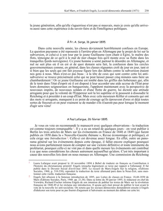 Karl Marx, et Friedrich Engels, La social-démocratie allemande (1871) 258 
la jeune génération, afin qu'elle s'aguerrisse n'est pas si mauvais, mais je crois qu'elle arrive-ra 
aussi sans cette expérience à du savoir-faire et de l'intelligence politiques. 
À Fr.-A. Sorge, 16 janvier 1895. 
Dans cette nouvelle année, les choses deviennent horriblement confuses en Europe. 
La question paysanne a été repoussée à l'arrière-plan en Allemagne par le projet de loi sur la 
subversion, et celui-ci à son tour par le jeune Guillaume (son chant à Égire, le maître des 
flots, témoigne de ce qu'il à le mal de mer chaque fois qu'il monte avec sa flotte dans les 
tranquilles fjords norvégiens). Ce jeune homme a semé partout le désordre en Allemagne, et 
nul ne sait plus où il en est et de quoi demain sera fait, la confusion dans les cercles 
gouvernementaux comme, en général, dans les classes régnantes croît de jour en jour, tant et 
si bien que les seuls qui ont fait joyeuse figure lors des débats contre la subversion étaient 
nos gens à nous. Mais n'est-ce pas beau : à la tête de ceux qui sont contre cette loi anti-subversive 
se trouve précisément celui qui ne peut laisser passer cinq minutes sans faire un 
chambardement ! Or ce jeune Guillaume est tombé dans les griffes des hobereaux qui, afin 
de le tenir dans l'état d'esprit où il est disposé à leur accorder une aide accrue de l'État pour 
leurs domaines seigneuriaux en banqueroute, l'appâtent maintenant avec la perspective de 
nouveaux impôts, de nouveaux soldats et d'une flotte de guerre, lui dictent une attitude 
arrogante pour que