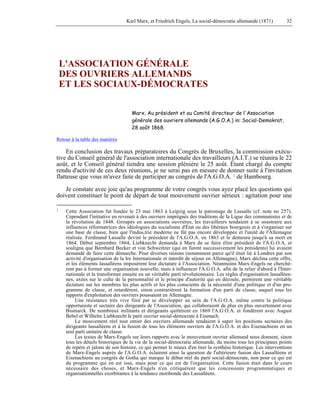 Karl Marx, et Friedrich Engels, La social-démocratie allemande (1871) 32 
L'ASSOCIATION GÉNÉRALE 
DES OUVRIERS ALLEMANDS 
ET LES SOCIAUX-DÉMOCRATES 
Marx, Au président et au Comité directeur de l'Association 
générale des ouvriers allemands (A.G.O.A.) in: Social-Demokrat, 
28 août 1868. 
Retour à la table des matières 
En conclusion des travaux préparatoires du Congrès de Bruxelles, la commission exécu-tive 
du Conseil général de l'association internationale des travailleurs (A.I.T.) se réunira le 22 
août, et le Conseil général tiendra une session plénière le 25 août. Étant chargé du compte 
rendu d'activité de ces deux réunions, je ne serai pas en mesure de donner suite à l'invitation 
flatteuse que vous m'avez faite de participer au congrès de l'A.G.O.A. 1 de Hambourg. 
Je constate avec joie qu'au programme de votre congrès vous ayez placé les questions qui 
doivent constituer le point de départ de tout mouvement ouvrier sérieux : agitation pour une 
1 Cette Association fut fondée le 23 mai 1863 à Leipzig sous le patronage de Lassalle (cf. note no 257). 
Cependant l'initiative en revenait à des ouvriers imprégnés des traditions de la Ligue des communistes et de 
la révolution de 1848. Groupés en associations ouvrières, les travailleurs tendaient à se soustraire aux 
influences réformatrices des idéologues du socialisme d'État ou des libéraux bourgeois et à s'organiser sur 
une base de classe, bien que l'indus,trie moderne ne fût pas encore développée et l'unité de l'Allemagne 
réalisée. Ferdinand Lassalle devint le président de l'A.G.O.A. en 1863 et le demeura jusqu'à sa mort en 
1864. Début septembre 1864, Liebknecht demanda à Marx de se faire élire président de l'A.G.O.A. et 
souligna que Bernhard Becker et von Schweitzer (qui en furent successivement les présidents) lui avaient 
demandé de faire cette démarche. Pour diverses raisons (notamment parce qu'il était lié à Londres par son 
activité d'organisation de la Ire Internationale et interdit de séjour en Allemagne), Marx déclina cette offre, 
et les éléments lassalléens imposèrent leur dictature à l'Association. Néanmoins Marx-Engels ne cherchè-rent 
pas à former une organisation nouvelle, mais à influencer l'A.G.O.A. afin de la relier d'abord à l'Inter-nationale 
et la transformer ensuite en un véritable parti révolutionnaire. Les règles d'organisation lassalléen-nes, 
axées sur le culte de la personnalité et le principe d'autorité qui en découle, permirent une véritable 
dictature sur les membres les plus actifs et les plus conscients de la nécessité d'une politique et d'un pro-gramme 
de classe, et retardèrent, sinon contrarièrent la formation d'un parti de classe, auquel tous les 
rapports d'exploitation des ouvriers poussaient en Allemagne. 
Une résistance très vive finit par se développer au sein de l'A.G.O.A. même contre la politique 
opportuniste et sectaire des dirigeants de l'Association, qui collaboraient de plus en plus ouvertement avec 
Bismarck. De nombreux militants et dirigeants quittèrent en 1869 l'A.G.O.A. et fondèrent avec August 
Bebel et Wilhelm Liebknecht le parti ouvrier social-démocrate à Eisenach. 
Le mouvement réel tout entier des ouvriers allemands tendaient à saper les positions sectaires des 
dirigeants lassalléens et à la fusion de tous les éléments ouvriers de l'A.G.O.A. et des Eisenachiens en un 
seul parti unitaire de classe. 
Les textes de Marx-Engels sur leurs rapports avec le mouvement ouvrier allemand nous donnent, sinon 
tous les détails historiques de la vie de la social-démocratie allemande, du moins tous les principaux points 
de repère et jalons de son histoire, ce qui permet le mieux d'en tirer la synthèse historique. Les interventions 
de Marx-Engels auprès de l'A.G.O.A. éclairent ainsi la question de l'ultérieure fusion des Lassalléens et 
Eisenachiens au congrès de Gotha qui marque le début réel du parti social-démocrate, non pour ce qui est 
du programme qui en est issu, mais pour ce qui est de l'organisation. Cette fusion était dans le cours 
nécessaire des choses, et Marx-Engels n'en critiquèrent que les concessions programmatiques et 
organisationnelles exorbitantes à la tendance moribonde des Lassalléens. 
 