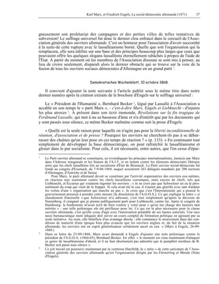 Karl Marx, et Friedrich Engels, La social-démocratie allemande (1871) 37 
gneusement son prolétariat des campagnes et des petites villes de telles tentatives de 
subversion! Le suffrage universel fut donc le dernier clou enfoncé dans le cercueil de l'Asso-ciation 
générale des ouvriers allemands. C'est un honneur pour l'association d'avoir succombé 
à la suite-de cette rupture avec le lassalléanisme borné. Quelle que soit l'organisation qui la 
remplacera, elle sera édifiée sur une base et des principes beaucoup plus larges que ceux que 
pouvaient offrir les quelques slogans lassalléens éternellement rabâchés à propos de l'aide de 
l'État. A partir du moment où les membres de l'Association dissoute se sont mis à penser, au 
lieu de croire seulement, disparaît alors le dernier obstacle qui se trouve sur la voie de la 
fusion de tous les ouvriers sociaux-démocrates d'Allemagne en un grand parti 1. 
Demokratisches Wochenblatt, 10 octobre 1868. 
Il convient d'ajouter la note suivante à l'article publié sous le même titre dans notre 
dernier numéro après la citation extraite de la brochure d'Engels sur le suffrage universel : 
Le « Président de l'Humanité », Bernhard Becker 2, légué par Lassalle à l'Association a 
accablé en son temps le « parti Marx », - c'est-à-dire Marx, Engels et Liebknecht - d'injures 
les plus atroces 3. À présent dans son écrit immonde, Révélations sur la fin tragique de 
Ferdinand Lassalle, qui met à nu sa bassesse d'âme et n'a d'intérêt que par les documents qui 
y sont passés sous silence, ce même Becker malmène comme suit la prose d'Engels: 
« Quelle est la seule raison pour laquelle on n'agite pas pour la liberté inconditionnelle de 
réunion, d'association et de presse ? Pourquoi les ouvriers ne cherchent-ils pas à se débar-rasser 
des chaînes qu'on leur pose en ces temps de réaction ? » (p. 133). « En continuant tout 
simplement de développer la base démocratique, on peut rafraîchir le lassalléanisme et 
glisser dans le pur socialisme. Pour cela, il est nécessaire, entre autres, que l'on cesse d'épar- 
1 Le Parti ouvrier allemand se constituera, en revendiquant les principes internationalistes, énoncés par Marx 
dans l'Adresse inaugurale et les Statuts de l'A.I.T. et en luttant contre les éléments démocrates libéraux 
ainsi que les chefs lassalléens liés au socialisme d'État de Bismarck. Le Parti ouvrier social-démocrate fut 
fondé au congrès d'Eisenach, du 7-9-08-1869, auquel assistèrent 263 délégués mandatés par 200 sections 
d'Allemagne, d'Autriche et de Suisse. 
Pour Marx, le parti allemand devait se constituer par l'activité organisatrice des ouvriers eux-mêmes, 
en réaction non seulement contre les chefs lassalléens corrompus, mais encore de chefs, tels que 
Liebknecht, et Ëccarius qui voulaient régenter les ouvriers : « Je ne crois pas que Schweitzer ait eu le pres-sentiment 
du coup qui vient de le frapper. Si cela avait été le cas, il n'aurait pas glorifié avec tant d'ardeur 
les vertus d'une « organisation qui marche au pas ». Je crois que c'est l'Internationale qui a poussé le 
gouvernement prussien à prendre cette mesure [la dissolution de l'A.G.O.A.]. Ce qui explique la lettre « si 
chaudement fraternelle ».que Schweitzer m'a adressée, c'est tout simplement qu'après la décision de 
Nuremberg, il craignait que je prenne publiquement parti pour Liebknecht, contre lui. Après le congrès de 
Hambourg- le bonhomme m'avait écrit de bien vouloir y venir pour « qu'on me charge des lauriers tant 
mérités » - une telle polémique eût été périlleuse pour lui. Ce qui est le plus nécessaire pour la classe 
ouvrière allemande, c'est qu'elle cesse d'agir avec l'autorisation préalable de ses hautes autorités. Une race 
aussi bureaucratique ment éduquée doit suivre un cours complet de formation politique en agissant par sa 
seule initiative. Au reste, elle bénéficie d'un avantage absolu : elle commence le mouvement dans des con-ditions 
de maturité d'une époque bien plus avancée que les ouvriers anglais et, du fait de la situation 
allemande, les ouvriers ont un esprit généralisateur solidement ancré en eux. » (Marx à Engels, 26-09- 
1868.) 
2 Dans sa lettre du 25-09-1868, Marx avait demandé à Engels d'ajouter une note polémique contre le 
président de l'A.G.O.A. (1864-65), Bernhard Becker. En effet: « le moment est venu maintenant d'attaquer 
ce genre de lassalléanisme d'abord, et il ne faut absolument pas admettre que le pamphlet merdeux de B. 
Becker soit passé sous silence ». 
3 Ce joli travail est poursuivi maintenant par la comtesse Hatzfeldt, la « mère » de cette caricature de l’Asso-ciation 
générale des ouvriers allemands qu'est l'organisation dirigée par les Försterling et Mende (Note 
d'Engels). 
 