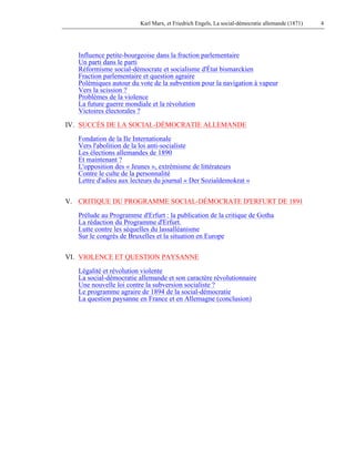 Karl Marx, et Friedrich Engels, La social-démocratie allemande (1871) 4 
Influence petite-bourgeoise dans la fraction parlementaire 
Un parti dans le parti 
Réformisme social-démocrate et socialisme d'État bismarckien 
Fraction parlementaire et question agraire 
Polémiques autour du vote de la subvention pour la navigation à vapeur 
Vers la scission ? 
Problèmes de la violence 
La future guerre mondiale et la révolution 
Victoires électorales ? 
IV. SUCCÈS DE LA SOCIAL-DÉMOCRATIE ALLEMANDE 
Fondation de la Ile Internationale 
Vers l'abolition de la loi anti-socialiste 
Les élections allemandes de 1890 
Et maintenant ? 
L'opposition des « Jeunes », extrémisme de littérateurs 
Contre le culte de la personnalité 
Lettre d'adieu aux lecteurs du journal « Der Sozialdemokrat » 
V. CRITIQUE DU PROGRAMME SOCIAL-DÉMOCRATE D'ERFURT DE 1891 
Prélude au Programme d'Erfurt : la publication de la critique de Gotha 
La rédaction du Programme d'Erfurt. 
Lutte contre les séquelles du lassalléanisme 
Sur le congrès de Bruxelles et la situation en Europe 
VI. VIOLENCE ET QUESTION PAYSANNE 
Légalité et révolution violente 
La social-démocratie allemande et son caractère révolutionnaire 
Une nouvelle loi contre la subversion socialiste ? 
Le programme agraire de 1894 de la social-démocratie 
La question paysanne en France et en Allemagne (conclusion) 
 