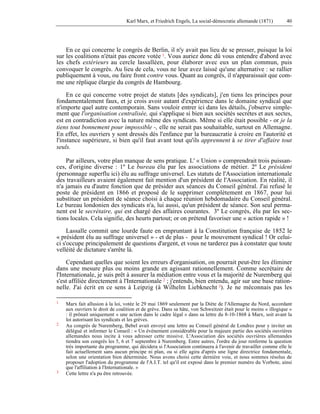 Karl Marx, et Friedrich Engels, La social-démocratie allemande (1871) 40 
En ce qui concerne le congrès de Berlin, il n'y avait pas lieu de se presser, puisque la loi 
sur les coalitions n'était pas encore votée 1. Vous auriez donc dû vous entendre d'abord avec 
les chefs extérieurs au cercle lassalléen, pour élaborer avec eux un plan commun, puis 
convoquer le congrès. Au lieu de cela, vous ne leur avez laissé qu'une alternative : se rallier 
publiquement à vous, ou faire front contre vous. Quant au congrès, il n'apparaissait que com-me 
une réplique élargie du congrès de Hambourg. 
En ce qui concerne votre projet de statuts [des syndicats], j'en tiens les principes pour 
fondamentalement faux, et je crois avoir autant d'expérience dans le domaine syndical que 
n'importe quel autre contemporain. Sans vouloir entrer ici dans les détails, j'observe simple-ment 
que l'organisation centralisée, qui s'applique si bien aux sociétés secrètes et aux sectes, 
est en contradiction avec la nature même des syndicats. Même si elle était possible - or je la 
tiens tout bonnement pour impossible -, elle ne serait pas souhaitable, surtout en Allemagne. 
En effet, les ouvriers y sont dressés dès l'enfance par la bureaucratie à croire en l'autorité et 
l'instance supérieure, si bien qu'il faut avant tout qu'ils apprennent à se tirer d'affaire tout 
seuls. 
Par ailleurs, votre plan manque de sens pratique. L' « Union » comprendrait trois puissan-ces, 
d'origine diverse : 1º Le bureau élu par les associations de métier. 2º Le président 
(personnage superflu ici) élu au suffrage universel. Les statuts de l'Association internationale 
des travailleurs avaient également fait mention d'un président de l'Association. En réalité, il 
n'a jamais eu d'autre fonction que de présider aux séances du Conseil général. J'ai refusé le 
poste de président en 1866 et proposé de le supprimer complètement en 1867, pour lui 
substituer un président de séance choisi à chaque réunion hebdomadaire du Conseil général. 
Le bureau londonien des syndicats n'a, lui aussi, qu'un président de séance. Son seul perma-nent 
est le secrétaire, qui est chargé des affaires courantes. 3º Le congrès, élu par les sec-tions 
locales. Cela signifie, des heurts partout; or on prétend favoriser une « action rapide » ! 
Lassalle commit une lourde faute en empruntant à la Constitution française de 1852 le 
« président élu au suffrage universel » - et de plus - pour le mouvement syndical ! Or celui-ci 
s'occupe principalement de questions d'argent, et vous ne tarderez pas à constater que toute 
velléité de dictature s'arrête là. 
Cependant quelles que soient les erreurs d'organisation, on pourrait peut-être les éliminer 
dans une mesure plus ou moins grande en agissant rationnellement. Comme secrétaire de 
l'Internationale, je suis prêt à assurer la médiation entre vous et la majorité de Nuremberg qui 
s'est affiliée directement à l'Internationale 2 ; j'entends, bien entendu, agir sur une base ration-nelle. 
J'ai écrit en ce sens à Leipzig (à Wilhelm Liebknecht 3). Je ne méconnais pas les 
1 Marx fait allusion à la loi, votée le 29 mai 1869 seulement par la Diète de l'Allemagne du Nord, accordant 
aux ouvriers le droit de coalition et de grève. Dans sa hâte, von Schweitzer était pour le moins « illogique » 
: il prônait uniquement « une action dans le cadre légal » dans sa lettre du 8-10-1868 à Marx, soit avant la 
loi autorisant les syndicats et les grèves. 
2 Au congrès de Nuremberg, Bebel avait envoyé une lettre au Conseil général de Londres pour y inviter un 
délégué et informer le Conseil : « Un événement considérable pour la majeure partie des sociétés ouvrières 
allemandes nous incite à vous adresser cette missive. L'Association des sociétés ouvrières allemandes 
tiendra son congrès les 5, 6 et 7 septembre à Nuremberg. Entre autres, l'ordre du jour renferme la question 
très importante du programme, qui décidera si l'Association continuera à l'avenir de travailler comme elle le 
fait actuellement sans aucun principe ni plan, ou si elle agira d'après une ligne directrice fondamentale, 
selon une orientation bien déterminée. Nous avons choisi cette dernière voie, et nous sommes résolus de 
proposer l'adoption du programme de l'A.I.T. tel qu'il est exposé dans le premier numéro du Vorbote, ainsi 
que l'affiliation à l'Internationale. » 
3 Cette lettre n'a pu être retrouvée. 
 