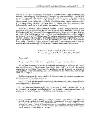 Karl Marx, et Friedrich Engels, La social-démocratie allemande (1871) 43 
c'est de, la plus haute importance, depuis que là aussi l'exploitation des ouvriers par des 
agitateurs encanaillés est à l'ordre du jour. C'est un mauvais prétexte d'affirmer qu'en publiant 
de tels comptes rendus de caisse on ne fait que révéler à l'adversaire la faiblesse de notre 
propre parti. Si nos adversaires veulent juger de la force du parti ouvrier d'après son côté 
spécifiquement faible - sa trésorerie -, alors ils se tromperont toutes les fois dans leurs comp-tes. 
Et les dommages que le secret en ces choses occasionne dans nos propres rangs sont 
infiniment plus grands que ceux qui peuvent surgir de leur publication. 
Bornhorst se plaint de l'abrutissement des ouvriers - je trouve bien plutôt que les choses 
progressent plus rapidement qu'on pouvait l'espérer en Allemagne. Certes les succès qui sont 
conquis çà et là le sont durement, et les choses vont toujours trop doucement pour ceux qui 
doivent les faire. Mais comparez 1860 et 1870, et comparez l'état de choses actuel avec celui 
qui règne en France et en Angleterre - avec l'avance que ces deux pays avaient sur nous ! Les 
ouvriers allemands ont envoyé plus d'une demi-douzaines d'hommes au parlement, les Fran-çais 
et les Anglais pas un seul. Si je puis me permettre une remarque, je dirai que nous 
considérons ici qu'il est de la plus haute importance qu'aux prochaines élections on présente 
autant de candidats ouvriers que possible et que l'on en fasse élire autant que possible. 
K. Marx et Fr. Engels au comité du parti ouvrier social-démocrate, 
le 14 juin 1870. In : Volksstaat, 26 octobre 1872. 
Chers amis! 
Je reçois aujourd'hui une lettre de Stumpf dé Mayence, qui écrit entre autres : 
« Liebknecht m'a chargé de t'écrire qu'en raison des élections au Reichstag, qui coïnci-dent 
précisément avec la date de convocation du congrès de l'A.I.T., le 5 octobre, il vaudrait 
mieux tenir le congrès en Allemagne 1. La conférence sociale-démocrate de Stuttgart a 
demandé lundi dernier que le congrès de l'A.I.T. se tienne ici le 5 octobre. Geib a été chargé 
de t'écrire à ce sujet. » 
Liebknecht, ainsi que les autres membres de l'Internationale, devraient au moins connaî-tre 
ses statuts qui déclarent expressément : 
« § 3. Le Conseil général peut en cas de nécessité modifier le lieu, mais il n'a pas pouvoir 
de différer là date de la réunion ». 
Lorsque j'ai appuyé au Conseil général votre pressante demande de transfert du congrès 
en Allemagne, je supposais naturellement que vous aviez pris en considération toutes les 
circonstances. Il ne peut être question de différer la date fixée par les statuts. 
1 Le congrès de l'A.I.T. de Bâle (1869) avait décidé que le prochain congrès devait se réunir à Paris. Le 
gouvernement de Napoléon III préparant une répression croissante contre les ouvriers, le Conseil général 
décida de transférer le congrès à Mayence (17-05-1870). Celui-ci n'eut pas lieu en raison de la guerre entre 
la Prusse et ta France. Le congrès de Mayence devait renforcer l'influence de l'Internationale en Allemagne 
et du Parti social-démocrate parmi les ouvriers allemands. Il eût enfin infligé une sévère défaite aux parti-sans 
de Bakounine, cf. Marx à Engels, le 17-05-1870. 
 
