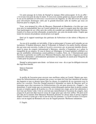 Karl Marx, et Friedrich Engels, La social-démocratie allemande (1871) 44 
Un autre passage de la lettre de Stumpf ne manque d'être préoccupant. Je lis en effet : 
« Je reviens tout juste de chez le maire. Il veut avoir comme garant un citoyen solvable : pour 
le cas où les partisans de Schweitzer susciteraient des bagarres, la ville doit avoir un recours 
pour d'éventuels dommages subis par la grande-électorale salle de marbre qui nous est 
réservée pour le congrès, etc. » 
Vous avez proposé les villes de Mayence, Darmstadt où Mannheim, c'est dire que vous 
avez pris la responsabilité face au Conseil général de ce que le congrès peut être tenu dans 
l'une quelconque de ces villes saris des scènes de scandale qui rendraient ridicules l'Interna-tionale 
et la classe ouvrière allemande, en particulier, aux yeux du monde entier. J'espère que 
toutes les mesures de prudence seront prises à cet égard. 
Quel est le rapport numérique des partisans de Schweitzer et des nôtres à Mayence et 
environs ? 
Au cas où le scandale est inévitable, il faut se préoccuper à l'avance qu'il retombe sur ses 
incitateurs. Il faudrait dénoncer, dans le Volksstaat, le Zukunft et les autres feuilles alleman-des 
qui nous sont ouvertes, le plan de la police prussienne qui, ne pouvant interdire directe-ment 
la tenue du congrès international à Mayence, cherche à l'empêcher ou à gêner la 
tranquillité de ses séances. Si vous le faisiez en Allemagne, le Conseil général veillerait à ce 
que de semblables informations soient publiées à Londres, Paris, etc. L'Internationale peut 
fort bien se permettre un conflit avec Monsieur Bismarck, mais non des « bagarres ouvrières 
nationales allemandes » prétendument spontanées sur lesquelles on aurait posé l'étiquette de 
« luttes pour les principes ». 
Stumpf se préoccupera sans doute - en liaison avec vous - de ce que les délégués trouvent 
des logis bon marché. 
Salut et fraternité 
Karl Marx. 
Je profite de l'occasion pour envoyer mes meilleurs saluts au Comité. Depuis que mes-sieurs 
les Schweitzeriens ont annoncé par avance au maire de Forst leur intention de susciter 
des bagarres et que ce dernier laisse faire les choses, la complicité de ces messieurs avec la 
police est constatée. Peut-être Stumpf pourrait-il demander au maire de Mayence qu'il se 
renseigne aussi chez messieurs les Schweitzeriens s'ils ont pour mission de « frapper ». Au 
demeurant, il serait temps que ces messieurs soient démasqués partout dans la presse comme 
de purs et simples agents de la police et, s'ils en viennent aux coups, qu'on leur administre à 
leur tour une bonne volée. Cela ne convient pas naturellement à l'occasion du congrès, mais 
jusque-là ils peuvent déjà recevoir assez de coups pour que cela leur suffise. On peut avoir 
une idée de la manière dont Monsieur Bismarck présente les choses dans la presse anglaise 
d'après l'extrait ci-joint qui a fait le tour de tous les journaux. La North German Correspon-dance 
est un organe de Bismarck créé avec de l'argent prussien. Meilleures salutations. 
F. Engels. 
 
