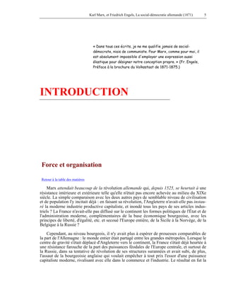 Karl Marx, et Friedrich Engels, La social-démocratie allemande (1871) 5 
« Dans tous ces écrits, je ne me qualifie jamais de social-démocrate, 
niais de communiste. Pour Marx, comme pour moi, il 
est absolument impossible d'employer une expression aussi 
élastique pour désigner notre conception propre. » (Fr. Engels, 
Préface à la brochure du Volksstaat de 1871-1875.) 
INTRODUCTION 
Force et organisation 
Retour à la table des matières 
Marx attendait beaucoup de la révolution allemande qui, depuis 1525, se heurtait à une 
résistance intérieure et extérieure telle qu'elle n'était pas encore achevée au milieu du XIXe 
siècle. La simple comparaison avec les deux autres pays de semblable niveau de civilisation 
et de population l'y incitait déjà : en faisant sa révolution, l'Angleterre n'avait-elle pas instau-ré 
la moderne industrie productive capitaliste, et inondé tous les pays de ses articles indus-triels 
? La France n'avait-elle pas diffusé sur le continent les formes politiques de l'État et de 
l'administration moderne, complémentaires de la base économique bourgeoise, avec les 
principes de liberté, d'égalité, etc. et secoué l'Europe entière, de la Sicile à la Norvège, de la 
Belgique à la Russie ? 
Cependant, au niveau bourgeois, il n'y avait plus à espérer de prouesses comparables de 
la part de l'Allemagne : le monde entier était partagé entre les grandes métropoles. Lorsque le 
centre de gravité s'était déplacé d'Angleterre vers le continent, la France s'était déjà heurtée à 
une résistance farouche de la part des puissances féodales de l'Europe centrale, et surtout de 
la Russie, dans sa tentative de révolution de ses structures surannées et avait subi, de plus, 
l'assaut de la bourgeoisie anglaise qui voulait empêcher à tout prix l'essor d'une puissance 
capitaliste moderne, rivalisant avec elle dans le commerce et l'industrie. Le résultat en fut la 
 