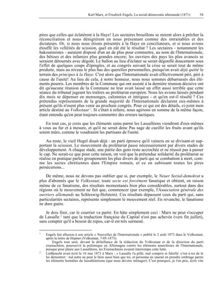 Karl Marx, et Friedrich Engels, La social-démocratie allemande (1871) 54 
pires que celles qui éclatèrent à la Haye! Les sectaires brouillons se mirent alors à prêcher la 
réconciliation et nous dénigrèrent en nous présentant comme des intraitables et des 
dictateurs. Or, si nous nous étions présentés à la Haye en conciliateurs, et si nous avions 
étouffé les velléités de scission, quel en eût été le résultat ? Les sectaires - notamment les 
bakouninistes - auraient disposé d'un an de plus pour commettre, au nom de l'Internationale, 
des bêtises et des infamies plus grandes encore; les ouvriers des pays les plus avancés se 
seraient détournés avec dégoût. Le ballon au lieu d'éclater se serait dégonflé doucement sous 
l'effet de quelques coups d'épingles, et au congrès suivant la crise se serait tout de même 
produite, mais au niveau le plus bas des querelles personnelles, puisqu'on avait déjà quitté le 
terrain des principes à la Haye. C'est alors que l'Internationale avait effectivement péri, péri à 
cause de l'unité! Au lieu de cela, à notre honneur, nous nous sommes débarrassés des élé-ments 
pourris. Les membres de la Commune qui ont assisté à la dernière réunion décisive ont 
dit qu'aucune réunion de la Commune ne leur avait laissé un effet aussi terrible que cette 
séance du tribunal jugeant les traîtres au prolétariat européen. Nous les avions laissés pendant 
dix mois se dépenser en mensonges, calomnies et intrigues - et qu'en est-il résulté ? Ces 
prétendus représentants de la grande majorité de l'Internationale déclarent eux-mêmes à 
présent qu'ils n'osent plus venir au prochain congrès. Pour ce qui est des détails, ci-joint mon 
article destiné au Volksstaat 1. Si c'était à refaire, nous agirions en somme de la même façon, 
étant entendu qu'on peut toujours commettre des erreurs tactiques. 
En tout cas, je crois que les éléments sains parmi les Lassalléens viendront d'eux-mêmes 
à vous au fur et à mesure, et qu'il ne serait donc Pas sage de cueillir les fruits avant qu'ils 
soient mûrs, comme le voudraient les partisans de l'unité. 
Au reste, le vieil Hegel disait déjà : un parti éprouve qu'il vaincra en se divisant-et sup-portant 
la scission. Le mouvement du prolétariat passe nécessairement par divers stades de 
développement. A chaque stade, une partie des gens reste accrochée et ne réussit pas à passer 
le cap. Ne serait-ce que pour cette raison, on voit que la prétendue solidarité du prolétariat se 
réalise en pratique parles groupements les plus divers de parti qui se combattent à mort, com-me 
les sectes chrétiennes dans l'Empire romain, et ce en subissant toutes les pires 
persécutions... 
De même, nous ne devons pas oublier que si, par exemple, le Neuer Sozial-demokrat a 
plus d'abonnés que le Volksstaat, toute secte est forcément fanatique et obtient, en raison 
même de ce fanatisme, des résultats momentanés bien plus considérables, surtout dans des 
régions où le mouvement ne fait que, commencer (par exemple, l'Association générale des 
ouvriers allemands au Schleswig-Holstein). Ces résultats dépassent ceux du parti qui, sans 
particularités sectaires, représente simplement le mouvement réel. En revanche, le fanatisme 
ne dure guère. 
Je dois finir, car le courrier va partir. En hâte simplement ceci : Marx ne peut s'occuper 
de Lassalle 2 tant que la traduction française du Capital n'est pas achevée (vers fin juillet), 
sans compter qu'il a besoin de repos, car-il est très surmené. 
1 Engels fait allusion à son article « Nouvelles de l'Internationale » publié le 2 août 1873 dans le Volksstaat, 
après la lettre de Hepner (Volksstaat, 7-05-1873). 
Engels tout seul, devant la défaillance de la rédaction du Volksstaat et de la direction du parti 
eisenachéen, poursuivit la polémique en Allemagne contre les éléments anarchistes de l'Internationale, 
puisque pour plaire aux Lassalléens, les Eisenachéens avaient interrompu cette lutte. 
2 Liebknecht avait écrit le 16 mai 1873 à Marx : « Lassalle t'a pillé, mal compris et falsifié -c'est à toi de le 
lui démontrer : nul autre ne peut le faire aussi bien que toi, et personne ne saurait en prendre ombrage parmi 
les éléments honnêtes du lassalléanisme (que nous devons ménager). C'est pourquoi, je t'en prie, écris vite 
 