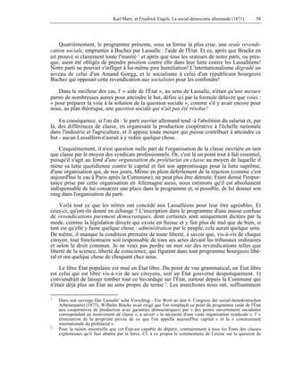 Karl Marx, et Friedrich Engels, La social-démocratie allemande (1871) 58 
Quatrièmement, le programme présente, sous sa forme la plus crue, une seule revendi-cation 
sociale, empruntée à Buchez par Lassalle : l'aide de l'État. Et ce, après que Bracke en 
ait prouvé si clairement toute l'inanité 1 et après que tous les orateurs de notre parti, ou pres-que, 
aient été obligés de prendre position contre elle dans leur lutte contre les Lassalléens! 
Notre parti ne pouvait s'infliger à lui-même pire humiliation! L'internationalisme dégradé au 
niveau de celui d'un Amand Goegg, et le socialisme à celui d'un républicain bourgeois 
Buchez qui opposait cette revendication aux socialistes pour les confondre! 
Dans le meilleur des cas, l' « aide de l'État », au sens de Lassalle, n'était qu'une mesure 
parmi de nombreuses autres pour atteindre le but, défini ici par la formule délavée que voici : 
« pour préparer la voie à la solution de la question sociale », comme s'il y avait encore pour 
nous, au plan théorique, une question sociale qui n'ait pas été résolue! 
En conséquence, si l'on dit : le parti ouvrier allemand tend -à l'abolition du salariat et, par 
là, des différences de classe, en organisant la production coopérative à l'échelle nationale 
dans l'industrie et l'agriculture, et il appuie toute mesure qui puisse contribuer à atteindre ce 
but - aucun Lassalléen n'aurait à y redire quelque chose. 
Cinquièmement, il n'est question nulle part de l'organisation de la classe ouvrière en tant 
que classe par le moyen des syndicats professionnels. Or, c'est là un point tout à fait essentiel, 
puisqu'il s'agit au fond d'une organisation du prolétariat en classe au moyen de laquelle il 
mène sa lutte quotidienne contre le capital et fait son apprentissage pour la lutte suprême, 
d'une organisation qui, de nos jours, Même en plein déferlement de la réaction (comme c'est 
aujourd'hui le cas à Paris après la Commune), ne peut plus être détruite. Étant donné l'impor-tance 
prise par cette organisation en Allemagne aussi, nous estimons qu'il est absolument 
indispensable de lui consacrer une place dans le programme et, si possible, de lui donner son 
rang dans l'organisation du parti. 
Voilà tout ce que les nôtres ont concédé aux Lassalléens pour leur être agréables. Et 
ceux-ci, qu'ont-ils donné en échange ? L'inscription dans le programme d'une masse confuse 
de revendications purement démocratiques, dont certaines sont uniquement dictées par la 
mode, comme la législation directe qui existe en Suisse et y fait plus de mal que de bien, si 
tant est qu'elle y fasse quelque chose : administration par le peuple, cela aurait quelque sens. 
De même, il manque la condition première de toute liberté, à savoir que, vis-à-vis de chaque 
citoyen, tout fonctionnaire soit responsable de tous ses actes devant les tribunaux ordinaires 
et selon le droit commun. Je ne veux pas perdre un mot sur des revendications telles que 
liberté de la science, liberté de conscience, qui figurent dans tout programme bourgeois libé-ral 
et ont quelque chose de choquant chez nous. 
Le libre État populaire est mué en État libre. Du point de vue grammatical, un État libre 
est celui qui est libre vis-à-vis de ses citoyens, soit un État gouverné despotiquement. 1) 
conviendrait de laisser tomber tout ce bavardage sur l'État, surtout depuis la Commune qui 
n'était déjà plus un État au sens propre du terme 2. Les anarchistes nous ont, suffisamment 
1 Dans son ouvrage Der Lassalle' sche Vorschlag - Ein Wort an den 4. Congress der sozial-demokratischen 
Arbeiterpartei (1873), Wilhelm Bracke avait exigé que l'on remplaçât ce point du programme (aide de l'État 
aux coopératives de production avec garanties démocratiques) par « des points ouvertement socialistes 
correspondant au mouvement de classe », à savoir « la nécessité d'une vaste organisation syndicale », l' « 
élimination de la propriété privée de ce que l'on appelle aujourd'hui capital » et la « communauté 
internationale du prolétariat ». 
2 Pour la raison essentielle que cet État-est capable de dépérir, contrairement à tous les États des classes 
exploiteuses qu'il faut abattre par la force. Cf. à ce propos le commentaire de Lénine sur la question de 
 
