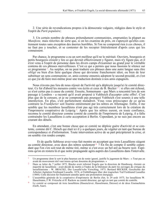 Karl Marx, et Friedrich Engels, La social-démocratie allemande (1871) 63 
2. Une série de revendications propres à la démocratie vulgaire, rédigées dans le style et 
l'esprit du Parti populaire; 
3. Un certain nombre de phrases prétendument communistes, empruntées la plupart au 
Manifeste, mais réécrites de sorte que, si on les examine de près, on s'aperçoit qu'elles con-tiennent 
toutes sans exception des âneries horribles. Si l'on ne comprend rien à ces choses, il 
ne faut pas y toucher, et se contenter de les recopier littéralement d'après ceux qui les 
connaissent. 
Par chance, le programme a eu un sort meilleur qu'il ne le méritait. Ouvriers, bourgeois et 
petits bourgeois croient y lire ce qui devrait effectivement y figurer, mais n'y figure pas, et il 
n'est venu à l'esprit de personne dans les divers camps d'examiner au grand jour le véritable 
contenu de ces phrases merveilleuses. C'est ce qui a permis que nous fassions le silence sur 
ce programme 1. Au surplus, on ne peut traduire ces phrases dans une autre langue sans être 
obligé ou bien d'en faire quelque chose qui devienne franchement idiot, ou bien de leur 
substituer un sens communiste; or, amis comme ennemis adoptent le second procédé, et c'est 
ce que j'ai dû faire moi-même pour une traduction destinée à nos amis espagnols. 
Nous n'avons pas lieu de nous réjouir de l'activité qu'a déployée jusqu'ici le comité direc-teur. 
Ce fut d'abord les mesures contre vos écrits et ceux de B. Becker 2 : si elles ont échoué, 
ce n'est certes pas à cause du comité. Ensuite, Sonnemann - que Marx a rencontré lors de son 
passage à Londres - a raconté qu'il avait proposé à Vahlteich d'accepter cette offre!. C'est 
plus que de la censure, et je ne comprends pas pourquoi Vahlteich s'est soumis à une telle 
interdiction. En plus, c'est parfaitement maladroit. Vous vous préoccupez de ce qu'au 
contraire la Frankfurter soit fournie entièrement par les nôtres en Allemagne. Enfin, il me 
semble que les membres lassalléens n'ont pas agi très correctement lors de la création de 
l'imprimerie coopérative de Leipzig 3. Après que les nôtres eurent, en toute confiance, 
reconnu le comité directeur comme comité de contrôle de l'imprimerie de Leipzig, il a fallu 
contraindre les Lassalléens à cette acceptation à Berlin. Cependant, je ne suis pas encore au 
courant des détails. 
En attendant, c'est une bonne chose que ce comité ne déploie guère d'activité et se con-tente, 
comme dit C. Hirsch qui était ici il y a quelques jours, de végéter en tant que bureau de 
correspondance et d'information. Toute intervention active de sa part précipiterait la crise, et 
on semble s'en rendre compte. 
Et de quelle faiblesse avez-vous fait montre en acceptant que trois Lassalléens siègent 
au comité directeur, avec deux des nôtres seulement 4 ? En fin de compte il semble cepen-dant 
que l'on s'en soit tout de même tiré, même si c'est avec un bel oeil au beurre noir. Espé-rons 
qu'on en restera là et que notre propagande agira auprès des Lassalléens dans l'intervalle. 
1 Un programme dont le sort le plus heureux est de rester ignoré, justifie le jugement de Marx : « Tout pas en 
avant du mouvement réel vaut mieux qu'une douzaine de programmes. » 
2 Dans sa lettre du 7 juillet 1875, Bracke avait informé Engels que la direction de Hambourg -formée en 
majorité de lassalléens - avait décidé de mettre à l'index de la littérature du parti les ouvrages de critique du 
lassalléanisme : W. BRACKE, Der LassaIle'sche Vorschlag, 1873; Bernard BECKER, Geschichte der 
Arbeiter-Agitation Ferdinand Lassalle, 1874, et Enthüllungen über den tragischen Tod Ferdinand Lassalles 
(1868). Cette décision fut finalement annulée après une protestation énergique. 
3 L'assemblée générale de la coopérative d'imprimerie de Berlin élut, le 29 août 1875, les lassalléens W. 
Hasselmann, F.W. Fritzsche et H. Rackow au comité directeur, qui agit en tant que comité de contrôle. 
4 Le comité se composait de trois lassalléens (Hasenclever, Hasselmann, Derossi) et de deux Eisenachéens 
(Geib, Auer). 
 