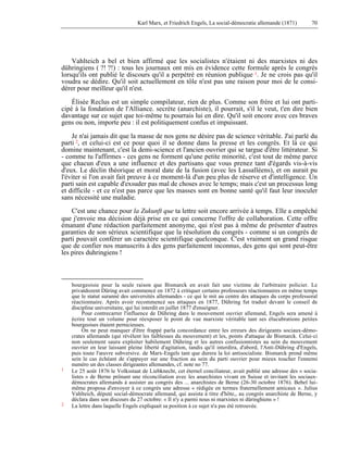 Karl Marx, et Friedrich Engels, La social-démocratie allemande (1871) 70 
Vahlteich a bel et bien affirmé que les socialistes n'étaient ni des marxistes ni des 
dühringiens ( ?! ?!) : tous les journaux ont mis en évidence cette formule après le congrès 
lorsqu'ils ont publié le discours qu'il a perpétré en réunion publique 1. Je ne crois pas qu'il 
voudra se dédire. Qu'il soit actuellement en tôle n'est pas une raison pour moi de le consi-dérer 
pour meilleur qu'il n'est. 
Élisée Reclus est un simple compilateur, rien de plus. Comme son frère et lui ont parti-cipé 
à la fondation de l'Alliance. secrète (anarchiste), il pourrait, s'il le veut, t'en dire bien 
davantage sur ce sujet que toi-même tu pourrais lui en dire. Qu'il soit encore avec ces braves 
gens ou non, importe peu : il est politiquement confus et impuissant. 
Je n'ai jamais dit que la masse de nos gens ne désire pas de science véritable. J'ai parlé du 
parti 2, et celui-ci est ce pour quoi il se donne dans la presse et les congrès. Et là ce qui 
domine maintenant, c'est la demi-science et l'ancien ouvrier qui se targue d'être littérateur. Si 
- comme tu l'affirmes - ces gens ne forment qu'une petite minorité, c'est tout de même parce 
que chacun d'eux a une influence et des partisans que vous prenez tant d'égards vis-à-vis 
d'eux. Le déclin théorique et moral date de la fusion (avec les Lassalléens), et on aurait pu 
l'éviter si l'on avait fait preuve à ce moment-là d'un peu plus de réserve et d'intelligence. Un 
parti sain est capable d'exsuder pas mal de choses avec le temps; mais c'est un processus long 
et difficile - et ce n'est pas parce que les masses sont en bonne santé qu'il faut leur inoculer 
sans nécessité une maladie. 
C'est une chance pour la Zukunft que ta lettre soit encore arrivée à temps. Elle a empêché 
que j'envoie ma décision déjà prise en ce qui concerne l'offre de collaboration. Cette offre 
émanant d'une rédaction parfaitement anonyme, qui n'est pas à même de présenter d'autres 
garanties de son sérieux scientifique que la résolution du congrès - comme si un congrès de 
parti pouvait conférer un caractère scientifique quelconque. C'est vraiment un grand risque 
que de confier nos manuscrits à des gens parfaitement inconnus, des gens qui sont peut-être 
les pires duhringiens ! 
bourgeoisie pour la seule raison que Bismarck en avait fait une victime de l'arbitraire policier. Le 
privatdozent Düring avait commencé en 1872 à critiquer certains professeurs réactionnaires en même temps 
que le statut suranné des universités allemandes - ce qui le mit au centre des attaques du corps professoral 
réactionnaire. Après avoir recommencé ses attaques en 1877, Dühring fut traduit devant le conseil de 
discipline universitaire, qui lui interdit en juillet 1877 d'enseigner. 
Pour contrecarrer l'influence de Dühring dans le mouvement ouvrier allemand, Engels sera amené à 
écrire tout un volume pour réexposer le point de vue marxiste véritable tant ses élucubrations petites 
bourgeoises étaient pernicieuses. 
On ne peut manquer d'être frappé parla concordance entre les erreurs des dirigeants sociaux-démo-crates 
allemands (qui révèlent les faiblesses du mouvement) et les, points d'attaque de Bismarck. Celui-ci 
non seulement saura exploiter habilement Dühring et les autres confusionnistes au sein du mouvement 
ouvrier en leur laissant pleine liberté d'agitation, tandis qu'il interdira, d'abord, l'Anti-Dühring d'Engels, 
puis toute l'oeuvre subversive. de Marx-Engels tant que durera la loi antisocialiste. Bismarck prend même 
sein le cas échéant de s'appuyer sur une fraction au sein du parti ouvrier pour mieux toucher l'ennemi 
numéro un des classes dirigeantes allemandes, cf. note no 77. 
1 Le 25 août 1876 le Volksstaat de Liebknecht, cet éternel conciliateur, avait publié une adresse des « socia-listes 
» de Berne prônant une réconciliation avec les anarchistes vivant en Suisse et invitant les sociaux-démocrates 
allemands à assister au congrès des ... anarchistes de Berne (26-30 octobre 1876). Bebel lui-même 
proposa d'envoyer à ce congrès une adresse « rédigée en termes fraternellement amicaux ». Julius 
Vahlteich, député social-démocrate allemand, qui assista à titre d'hôte,, au congrès anarchiste de Berne, y 
déclara dans son discours du 27 octobre: « Il n'y a parmi nous ni marxistes ni düringhiens » ! 
2 La lettre dans laquelle Engels expliquait sa position à ce sujet n'a pas été retrouvée. 
 