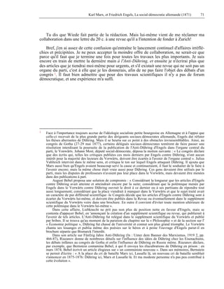 Karl Marx, et Friedrich Engels, La social-démocratie allemande (1871) 71 
Tu dis que Wiede fait partie de la rédaction. Mais lui-même vient de me réclamer ma 
collaboration dans une lettre du 20 c. à une revue qu'il a l'intention de fonder à Zurich! 
Bref, j'en ai assez de cette confusion qu'entraîne le lancement continuel d'affaires irréflé-chies 
et précipitées. Je ne peux accepter la moindre offre de collaboration, ne serait-ce que 
parce qu'il faut que je termine une fois pour toutes les travaux les plus importants. Je suis 
encore en train de mettre la dernière main à l'Anti-Dühring, et ensuite je n'écrirai plus que 
des articles que je tiendrai moi-même pour urgents, et s'il existait une revue qui ne soit pas un 
organe du parti, c'est à elle que je les donnerais, afin de ne pas faire l'objet des débats d'un 
congrès 1. Il faut bien admettre que pour des travaux scientifiques il n'y a pas de forum 
démocratique, et une expérience m'a suffi. 
1 Face à l'importance toujours accrue de l'idéologie socialiste petite bourgeoise en Allemagne et à l'appui que 
celle-ci recevait de la plus grande partie des dirigeants sociaux-démocrates allemands, Engels dut réfuter 
les thèses aberrantes de Dühring. Mais il se heurta sur ce point à des obstacles invraisemblables. Ainsi, au 
congrès de Gotha (27-29 mai 1877), certains délégués sociaux-démocrates tentèrent de faire passer une 
résolution interdisant la poursuite de la publication de l'Anti-Dühring d'Engels dans l'organe central du 
parti, le Vonwärts. Johann Most, député social-démocrate, déposa la motion suivante : « Le congrès déclare 
que des écrits qui, telles les critiques publiées ces mois derniers par Engels contre Dühring, n'ont aucun 
intérêt pour la majorité des lecteurs du Vorwärts, doivent être écartés à l'avenir de l'organe central ». Julius 
Vahlteich intervint dans le même sens, et critiqua le ton sur lequel Engels attaquait Dühring. Il ajouta que 
Marx aussi bien qu'Engels avaient beaucoup servi la cause et continueraient, il faut le souhaiter de le faire à 
l'avenir encore; mais la même chose était vraie aussi pour Dühring. Ces gens devaient être utilisés par le 
parti, mais les disputes de professeurs n'avaient pas leur place dans le Vorwärts, mais devaient être menées 
dans des publications à part. 
August Bebel proposa une solution de compromis : « Considérant la longueur que les articles d'Engels 
contre Dühring avait atteinte et atteindrait encore par la suite; considérant que la polémique menée par 
Engels dans le Vorwärts contre Dühring ouvrait le droit à ce dernier ou à ses partisans de répondre tout 
aussi longuement; considérant que la place viendrait à manquer dans le Varwärts et que le sujet traité avait 
un caractère de pur différend scientifique -le Congrès décide que les articles d'Engels contre Dühring sont à 
écarter du Vorwärts lui-même, et doivent être publiés dans la Revue ou éventuellement dans le supplément 
scientifique du Vorwärts voire dans une brochure. En outre il convient d'éviter toute mention ultérieure de 
cette polémique dans le Vorwärts lui-même ». 
Dans cette affaire, Liebknecht ne prit pas non plus de position nette en faveur d'Engels, mais se 
contenta d'appuyer Bebel, en 'annonçant la création d'un supplément scientifique ou revue, qui publierait à 
l'avenir de tels articles. L'Anti-Dühring fut relégué dans le supplément scientifique du Vorwärts et publié 
par bribes. Il se trouva qu'au moment de la parution du chapitre sur la « Philosophie » et de la section sur l' 
« Économie politique », Dühring fut chassé de l'université et connut son plus grand triomphe. Le Vorwärts 
chanta ses louanges et publia même des poésies sur le héros et à peine l'ouvrage d'Engels parut-il en 
brochure séparée que Bismarck l'interdit. 
Dans son article sur Fünfzig Jahre Anti-Dühring (In : Unter dem Banner des Marxismus, 1919 2, pp. 
466-87), Riazanov donne de nombreux détails sur l'influence des idées de Dühring chez les Eisenachiens, 
les débats infâmes au congrès de Gotha et enfin l'influence de Dühring en Russie même. Riazanov déclare, 
par exemple, que Bernstein contamina Bebel, à qui fi envoya les élucubrations de Dühring en prison : en 
mars 1874, Bebel écrivit un article élogieux sur « un communiste nouveau ». Dans ses mémoires, Bernstein 
se permit d'écrire : « A la place du cri de bataille Marx ici, Lassalle là, un nouveau cri de bataille semblait 
s'annoncer en 1875-1876: Dühring ici, Marx et Lassalle là. Et ma modeste personne n'a pas peu contribué à 
cette évolution ». 
 
