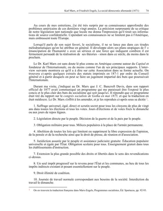 Karl Marx, et Friedrich Engels, La social-démocratie allemande (1871) 74 
Au cours de mes entretiens, j'ai été très surpris par sa connaissance approfondie des 
problèmes américains de ces dernières vingt années. La précision surprenante de sa critique 
de notre législation tant nationale que locale me donna l'impression qu'il tirait ses informa-tions 
de source confidentielle. Cependant ses connaissances ne se limitent pas à l'Amérique, 
mais embrassent toute l'Europe. 
Lorsqu'il parle de son sujet favori, le socialisme, il ne se lance pas dans ces tirades 
mélodramatiques qu'on lui attribue en général. Il développe alors ses plans utopiques de l' « 
émancipation de l'humanité » avec un sérieux et une force qui indiquent combien il est 
fermement persuadé de la réalisation de ses théories - sinon dans ce siècle, du moins dans le 
prochain. 
Le Dr. Karl Marx est sans doute lé plus connu en Amérique comme auteur du Capital et 
fondateur de l'Internationale, ou du moins comme l'un de ses principaux supports. L'inter-view 
suivante montrera ce qu'il a à dire sur cette Association dans sa forme actuelle. On 
trouvera ci-après quelques extraits des statuts imprimés en 187-1 par ordre du Conseil 
général et à partir desquels on peut se faire un jugement impartial des buts que poursuivait 
l'Internationale. 
Durant ma visite, j'indiquai au Dr. Marx que J. C. Bancroft Davis, dans son rapport 
officiel de 1877 avait communiqué un programme qui me paraissait être l'exposé le plus 
concis et le plus clair des buts du socialisme qui soit jusqu'ici. Il répondit que ce programme 
était tiré du rapport sur le congrès socialiste de Gotha en mai 1875, et que la traduction en 
était médiocre. Le Dr. Marx s'offrit à les amender, et je les reproduis ci-après sous sa dictée 1. 
1. Suffrage universel, égal, direct et scrutin secret pour tous les citoyens de plus de vingt 
ans dans toutes les élections et tous les votes. Jours d'élections et de votes fixés le dimanche 
ou aux jours de repos légaux. 
2. Législation directe par le peuple. Décision de la guerre et de la paix par le peuple. 
3. Obligation militaire pour tous. Milices populaires à la place de l'armée permanente. 
4. Abolition de toutes les lois qui limitent ou suppriment la libre expression de l'opinion, 
de la pensée et de la recherche ainsi que le droit de presse, de réunion et d'association. 
5. Juridiction assurée par le peuple et assistance judiciaire gratuite. Éducation populaire 
universelle et égale par l'État. Obligation scolaire pour tous. Enseignement gratuit dans tous 
les établissements d'instruction. 
7. Extension la plus grande possible des droits et libertés dans le sens des revendications 
ci-dessus. 
8. Un seul impôt progressif sur le revenu pour l'État et les communes, au heu de tous les 
impôts indirects existant et pesant essentiellement sur le peuple. 
9. Droit illimité de coalition. 
10. Journée de travail normale correspondant aux besoins de la société. Interdiction du 
travail le dimanche. 
1 On en trouvera la traduction française dans Marx-Engels, Programmes socialistes, Éd. Spartacus, pp. 92-93. 
 