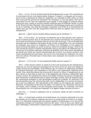 Karl Marx, et Friedrich Engels, La social-démocratie allemande (1871) 76 
Marx : « Certes. Il est le résultat naturel du développement de ce pays. On a prétendu que 
le mouvement ouvrier a été importé parles étrangers. Lorsqu'il y a cinquante ans le mouve-ment 
ouvrier a commencé de s'agiter en Angleterre, on a prétendu la même chose. Et c'était 
bien avant qu'il fût question de socialisme! En Amérique, ce n'est que depuis 1857 que le 
mouvement ouvrier a pris une importance assez grande. A cette époque les syndicats locaux 
prirent leur essor, ensuite on créa des centrales syndicales pour les différents métiers, et enfin 
ce fut l'Union Ouvrière Nationale. Cette progression chronologique montre que le socialisme 
est né en Amérique sans l'aide de l'étranger, uniquement sous l'effet de la concentration du 
capital ainsi que sous celui des changements intervenus dans les rapports entre ouvriers et 
entrepreneurs. 
Question : « Quels sont les résultats obtenus jusqu'ici par le socialisme ? » 
Marx : Il en est deux : les socialistes ont démontré que la lutte générale entre capital et 
travail se déroule partout; bref, ils ont démontré leur caractère international. En conséquence, 
ils ont tenté de promouvoir l'entente entre les ouvriers des divers pays. Cela est d'autant plus 
nécessaire que les capitalistes deviennent de plus en plus cosmopolites et ce, non seulement 
en Amérique, mais encore en Angleterre, en France et en Allemagne, où l'on engage des 
forces de travail étrangères en vue de les dresser contre les travailleurs du pays. Nous avons 
créé aussitôt des liaisons à l'échelle internationale entre les travailleurs des différents pays. Il 
s'avéra que le socialisme n'était pas seulement un problème local, mais encore international 
qui devait être résolu par l'action internationale des ouvriers. Les classes ouvrières sont 
venues spontanément au mouvement, sans savoir où le mouvement les conduirait. Les socia-listes 
eux-mêmes n'inventent pas le mouvement, mais expliquent son caractère et ses buts 
aux ouvriers. » 
Question : « C'est-à-dire : le renversement de l'ordre social en vigueur ? » 
Marx : « Dans l'actuel système, le capital et la terre sont en possession des entrepreneurs, 
tandis que les ouvriers disposent uniquement de leur forcie de travail, qu'ils sont obligés de 
vendre comme une marchandise. Nous affirmons que ce système est simplement une phase 
de transition historique, qu'il disparaîtra et fera place a une organisation supérieure de la 
société. Nous observons partout une division de la société en classes. L'antagonisme de ces 
deux classes va main dans la main avec le développement des ressources industrielles dans 
les pays civilisés. En considérant les choses sous l'angle socialiste, les moyens sont déjà prêts 
pour transformer révolutionnairement la phase historique actuelle. Dans de nombreux pays 
des organisations politiques se sont développées au-delà des syndicats. En Amérique il est 
devenu manifeste que l'on a besoin d'un parti ouvrier indépendant. Les ouvriers ne peuvent 
pas se fier aux politiciens. Des spéculateurs et des cliques se sont emparés des organismes 
législatifs, et la politique est devenue leur affaire. A ce point de vue, l'Amérique n'est pas un 
cas unique, mais le peuple y est plus énergique qu'en Europe. En Amérique, tout mûrit 
beaucoup plus vite, on ne parle pas longtemps, et on appelle chaque chose par son nom. » 
Question : « Comment expliquez-vous la croissance rapide du parti socialiste en 
Allemagne ? » 
Marx : « L'actuel parti socialiste est né tardivement. Les socialistes allemands ne se sont 
pas attardés sur les systèmes utopiques qui ont eu un certain poids en France et en Angle-terre. 
Les Allemands inclinent plus que d'autres peuples à la théorisation, et ils ont tiré des 
conclusions pratiques de l'expérience antérieure des autres. Vous ne devez pas oublier que 
pour l'Allemagne, contrairement à d'autres pays, le capitalisme est quelque chose de complè- 
 