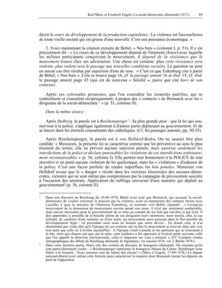 Karl Marx, et Friedrich Engels, La social-démocratie allemande (1871) 89 
décrit le cours du développement de la production capitaliste) : La violence est l'accoucheuse 
de toute vieille société qui est grosse d'une nouvelle. C'est une puissance économique. » 
3. Voici maintenant la citation extraite de Bebel, « Nos buts » (colonne I, p. 51). Il y est 
précisément dit : « Le cours de ce développement dépend de l'intensité (force) avec laquelle 
les milieux participants conçoivent le mouvement; il dépend de la résistance que le 
mouvement trouve chez ses adversaires. Une chose est certaine :plus cette résistance sera 
violente, plus violent sera le passage aux nouvelles conditions sociales. La question ne peut 
en aucun cas être résolue par aspersion d'eau de rose. » C'est ce que Eulenburg cite à partir 
de Bebel, « Nos buts ». Cela se trouve page 16, cf. le passage annoté 16 et ibid. 15; cf. ibid. 
le passage annoté page 43 (qui est de nouveau « falsifié », parce que cité hors de son 
contexte). 
Après ces colossales prouesses, que l'on considère les insanités puériles, qui se 
contredisent et s'annulent réciproquement, à propos des « contacts » de Bismarck avec les « 
dirigeants de la social-démocratie 1 » (p. 51, colonne II). 
Dans la même séance : 
Après Stolberg, la parole est à Reichensperger 2. Sa plus grande peur : que la loi qui sou-met 
tout à la police, s'applique également à d'autres partis déplaisant au gouvernement. Et de 
se lancer dans les éternels coassements des catholiques. (Cf. les passages annotés, pp, 30-35). 
Après Reichensperger, la parole est à von Helldorf-Bedra. On ne saurait être plus 
candide: « Messieurs, la présente loi se caractérise comme une loi préventive au sens le plus 
éminent du terme; elle ne prévoit aucune sanction pénale, mais autorise seulement les 
interdictions de la police et déclare punissables les violations de ces interdictions extérieure-ment 
reconnaissables » (p. 36, colonne I). Elle permet tout bonnement à la POLICE de tout 
interdire et ne punit aucune violation de loi quelconque, mais les « violations » d'oukases de 
la police. C'est une façon parfaite de rendre superflues les lois pénales. Monsieur von 
HeIldorf avoue que le « danger » réside dans les victoires électorales des sociaux-démo-crates, 
victoires qui ne sont même pas compromises par la campagne de provocation suscitée 
à l'occasion des attentats. Application du suffrage universel d'une manière qui déplaît au 
gouvernement! (p. 36, colonne Il). 
1 Dans son discours au Reichstag du 16-09-1878, Bebel avait noté que Bismarck, qui accusait la social-démocratie 
de vouloir renverser le pouvoir par la violence, avait eu néanmoins des contacts étroits avec 
Lassalle; à quoi le ministre de l'Intérieur Eulenberg, se tournant vers Bebel, répondit : « Lorsqu'un 
mouvement de la dimension du mouvement ouvrier prend son essor, il n'est pas seulement souhaitable, 
mais encore nécessaire pour le gouvernement de se tenir au courant de ses buts par ouï-dire et par écrit. Il 
doit apprendre si possible de la bouche même de ses dirigeants leurs intentions, leurs motifs, afin, le cas 
échéant, de canaliser d'une manière ou d'une autre, un mouvement aussi puissant dans le flot paisible du 
développement légal - en procédant ainsi nous ne faisons que notre devoir... En disant cela, je n'ai 
absolument pas voulu dire qu'à l'époque où ces contacts ont eu heu le mouvement se trouvait dans une voie 
tout autre que celle où il évolue aujourd'hui : A l'époque c'était Lassalle et ses partisans qui se trouvaient à 
la tête, alors que chacun sait que, par la suite, cette tendance a été opprimée et évincée parla suivante, celle 
que l'on appelle la direction internationale, celle-ci imposant ses vues a présent. » (Cf. Comptes rendus 
sténographiques des débats du Reichstag allemand, 4e législature, 1re session 1878; vol. I. Berlin 1878.) 
2 Dans cette dernière partie, Marx cite des extraits de discours de bourgeois allemands. On constate qu'ils 
sont particulièrement veules : « Reichensperger représente le bourgeois rhénan du Centre. Bamberger reste 
fidèle à la formule : Nous sommes tout de même des chiens! » (Marx à Engels, 17-09-1878.) Le député 
national-libéral avait utilisé cette formule pour caractériser la manière dont Bismarck traitait les députés du 
parti de l'opposition. 
 