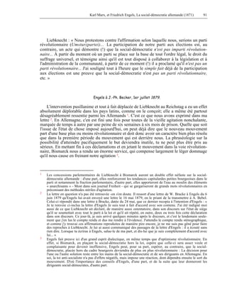 Karl Marx, et Friedrich Engels, La social-démocratie allemande (1871) 91 
Liebknecht : « Nous protestons contre l'affirmation selon laquelle nous, serions un parti 
révolutionnaire (Umsturzpartei)... La participation de notre parti aux élections est, au 
contraire, un acte qui démontre (!) que la social-démocratie n'est pas imparti révolution-naire... 
À partir du moment où un parti se place sur la base de tout l'ordre légal, le droit du 
suffrage universel, et témoigne ainsi qu'il est tout disposé à collaborer à la législation et à 
l'administration de la communauté, à partir de ce moment (!) il a proclamé qu'il n'est pas un 
parti révolutionnaire... J'ai souligné tout à l'heure que le simple fait déjà de la participation 
aux élections est une preuve que la social-démocratie n'est pas un parti révolutionnaire, 
etc. » 
Engels à J.-Ph. Becker, 1er juillet 1879. 
L'intervention pusillanime et tout à fait déplacée de Liebknecht au Reichstag a eu un effet 
absolument déplorable dans les pays latins, comme on le conçoit; elle a même été partout 
désagréablement ressentie parmi les Allemands 1. C'est ce que nous avons exprimé dans ma 
lettre 2. En Allemagne, c'en est fini une fois pour toutes de la vieille agitation nonchalante, 
marquée de temps à autre par une peine de six semaines à six mois de prison. Quelle que soit 
l'issue de l'état de chose imposé aujourd'hui, on peut déjà dire que le nouveau mouvement 
part d'une base plus ou moins révolutionnaire et doit donc avoir un caractère bien plus résolu 
que dans la première période du mouvement qui est derrière nous. La phraséologie sur la 
possibilité d'atteindre pacifiquement le but deviendra inutile, tu ne peut plus être pris au 
sérieux. En mettant fin à ces déclamations et en jetant le mouvement dans la voie révolution-naire, 
Bismarck nous a rendu un énorme service, qui compense largement le léger dommage 
qu'il nous cause en freinant notre agitation 3. 
1 Les concessions parlementaires de Liebknecht à Bismarck auront un double effet néfaste sur la social-démocratie 
allemande : d'une part, elles renforceront les tendances capitulardes petites bourgeoises dans le 
parti et notamment la fraction parlementaire, d'autre part, elles apporteront de l'eau au moulin des éléments 
« anarchisants » - Most dans son journal Freiheit - qui se gargariseront de grands mots révolutionnaires en 
préconisant des méthodes stériles d'agitation. 
2 La lettre en question n'a pas été retrouvée -on s'en doute. Il ressort d'une lettre de W. Bracke à Engels du 6 
juin 1879 qu'Engels lui avait envoyé une lettre le 16 mai 1879, en le priant de la transmettre à A. Bebel. 
Celui-ci répondit dans une lettre à Bracke, datée du 24 mai, que ce dernier recopia à l'intention d'Engels : « 
Je te renvoie ci-inclus la lettre d'Engels Je suis tout à fait d'accord avec son contenu. J'ai été indigné moi 
aussi de ce que Liebknecht ait déclaré, de manière aussi ostentatoire, dans son discours sur l'état de siège 
qu'il se soumettait avec tout le parti à la loi et qu'il ait répété, en outre, deux ou trois fois cette déclaration 
dans son discours. Ce jour-là, je suis arrivé quelques minutes après le discours, et c'est le lendemain seule-ment 
que j'en lus le compte rendu et dus me rendre à l'évidence. J'attendis le compte rendu sténographique, 
et comme j'y trouvai ces affirmations reproduites de manière pire encore, je ne me suis pas gêné pour faire 
des reproches à Liebknecht. Je lui ai aussi communiqué des passages de la lettre d'Engels : il a écouté sans 
rien dire. Lorsque tu écriras à Engels, salue-le de ma part, et dis-lui que je suis complètement d'accord avec 
lui... » 
3 Engels fait preuve ici d'un grand esprit dialectique, en même temps que d'optimisme révolutionnaire. En 
effet, si Bismarck, en plaçant la social-démocratie hors la loi, espère que celle-ci sera assez veule et 
complaisante pour devenir inoffensive, Engels peut, pour sa part, espérer, au contraire, que la social-démocratie, 
placée hors du cadre bourgeois deviendra de plus en plus révolutionnaire : La décision pour 
l'une ou l'autre solution reste entre les mains de la social-démocratie et de ses dirigeants en Allemagne. En 
soi, la toi anti-socialiste n'a pas d'effets négatifs, mais impose une réaction, dont dépendra ensuite le sort du 
mouvement. D'où l'importance des conseils d'Engels, d'une part, et de la suite que leur donneront les 
dirigeants social-démocrates, d'autre part. 
 