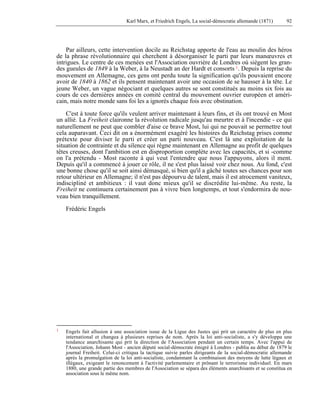 Karl Marx, et Friedrich Engels, La social-démocratie allemande (1871) 92 
Par ailleurs, cette intervention docile au Reichstag apporte de l'eau au moulin des héros 
de la phrase révolutionnaire qui cherchent à désorganiser le parti par leurs manoeuvres et 
intrigues. Le centre de ces menées est l'Association ouvrière de Londres où siègent les gran-des 
gueules de 1849 à la Weber, à la Neustadt an der Hardt et consorts 1. Depuis la reprise du 
mouvement en Allemagne, ces gens ont perdu toute la signification qu'ils pouvaient encore 
avoir de 1840 à 1862 et ils pensent maintenant avoir une occasion de se hausser à la tête. Le 
jeune Weber, un vague négociant et quelques autres se sont constitués au moins six fois au 
cours de ces dernières années en comité central du mouvement ouvrier européen et améri-cain, 
mais notre monde sans foi les a ignorés chaque fois avec obstination. 
C'est à toute force qu'ils veulent arriver maintenant à leurs fins, et ils ont trouvé en Most 
un allié. La Freiheit claironne la révolution radicale jusqu'au meurtre et à l'incendie - ce qui 
naturellement ne peut que combler d'aise ce brave Most, lui qui ne pouvait se permettre tout 
cela auparavant. Ceci dit on a énormément exagéré les histoires du Reichstag prises comme 
prétexte pour diviser le parti et créer un parti nouveau. C'est là une exploitation de la 
situation de contrainte et du silence qui règne maintenant en Allemagne au profit de quelques 
têtes creuses, dont l'ambition est en disproportion complète avec les capacités, et si -comme 
on l'a prétendu - Most raconte à qui veut l'entendre que nous l'appuyons, alors il ment. 
Depuis qu'il a commencé à jouer ce rôle, il ne s'est plus laissé voir chez nous. Au fond, c'est 
une bonne chose qu'il se soit ainsi démasqué, si bien qu'il a gâché toutes ses chances pour son 
retour ultérieur en Allemagne; il n'est pas dépourvu de talent, mais il est atrocement vaniteux, 
indiscipliné et ambitieux : il vaut donc mieux qu'il se discrédite lui-même. Au reste, la 
Freiheit ne continuera certainement pas à vivre bien longtemps, et tout s'endormira de nou-veau 
bien tranquillement. 
Frédéric Engels 
1 Engels fait allusion à une association issue de la Ligue des Justes qui prit un caractère de plus en plus 
international et changea à plusieurs reprises de nom. Après la loi anti-socialiste, a s'y développa une 
tendance anarchisante qui prit la direction de l'Association pendant un certain temps. Avec l'appui de 
l'Association, Johann Most - ancien député social-démocrate émigré à Londres - publia au début de 1879 le 
journal Freiheit. Celui-ci critiqua la tactique suivie parles dirigeants de la social-démocratie allemande 
après la promulgation de la loi anti-socialiste, condamnant la combinaison des moyens de lutte légaux et 
illégaux, exigeant le renoncement à l'activité parlementaire et prônant le terrorisme individuel. En mars 
1880, une grande partie des membres de l'Association se sépara des éléments anarchisants et se constitua en 
association sous le même nom. 
 