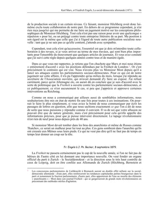 Karl Marx, et Friedrich Engels, La social-démocratie allemande (1871) 96 
de la production sociale à un certain niveau. Ce faisant, monsieur Höchberg avait donc lui-même 
exclu toute collaboration de notre part. En dehors de ce programme cependant, je n'ai 
rien reçu jusqu'ici qui me permette de me faire un jugement motivé sur les conceptions philo-sophiques 
de Monsieur Höchberg. Tout cela n'est pas une raison pour avoir une quelconque « 
répulsion » pour lui, ou un préjugé contre toute entreprise littéraire de sa part. Ma position à 
son égard est la même que celle que j'ai à l'égard de toute autre publication socialiste nou-velle 
: tant que je ne sais pas ce qu'elle contient, j'attends avec sympathie. 
Cependant, tout cela n'est qu'accessoire, l'essentiel est que je dois m'interdire toute colla-boration 
à des revues, si je veux arriver au terme de mes travaux, qui sont bien plus impor-tants 
pour l'ensemble du mouvement que quelques articles de journaux. Et vous avez constaté 
que j'ai suivi cette règle depuis quelques années contre tous et de manière égale. 
Dans ce que vous me rapportez, je retiens que l'on chuchote que Marx et moi nous étions 
« entièrement d'accord » avec les positions défendues par la Freiheit de Londres 1. Or c'est 
précisément le contraire qui est vrai. Nous n'avons plus vu Monsieur Most depuis qu'il a 
lancé ses attaques contre les parlementaires sociaux-démocrates. Pour ce qui est de notre 
jugement sur cette affaire, il n'a pu l'apprendre qu'au milieu du mois, lorsque j'ai répondu au 
secrétaire de l'Association ouvrière, qui m'avait demandé d'y faire un exposé. J'ai refusé 
carrément, parce qu'en Allemagne etc, on aurait dû en conclure que je suis d'accord avec la 
sorte de polémique que la Freiheit a ouverte contre les parlementaire sociaux-démocrates, et 
ce publiquement; ce n'est aucunement le cas, si peu que j'apprécie et approuve certaines 
interventions au Reichstag. 
Comme on nous a communiqué par ailleurs aussi de semblables informations, nous 
souhaiterions être mis en état de mettre fin une fois pour toutes à ces insinuations. On pour-rait 
le faire le plus simplement, si vous aviez la bonté de nous communiquer par écrit les 
passages de lettres en question, afin que nous sachions exactement ce que l'on a dit de nous 
de sorte que nous puissions y répondre comme il convient. Il va de soi que votre allusion ne 
pouvait être que de nature générale, mais c'est précisément pour cela qu'elle appelle des 
informations précises, pour que je puisse intervenir directement. Le tapage révolutionnaire 
n'est rien de neuf pour nous depuis près de 40 ans. 
Si monsieur Most devait tomber dans les bras des anarchistes et même de Russes comme 
Tkatchov, ce serait un malheur pour lui tout au plus. Ces gens sombrent dans l'anarchie qu'ils 
ont creusée eux-Mêmes sous leurs pieds. Ce qui ne veut pas dire qu'il ne faut pas de temps en 
temps leur donner un coup sur la tête. 
Fr. Engels à J. Ph. Becker, 8 septembre 1879. 
La Freiheit ne passera certainement pas le cap de la nouvelle année, si l'on ne fait pas de 
bêtises de J'autre côté en lui donnant une importance nouvelle. On veut fonder un organe 
officiel du parti à Zurich - le Sozialdemokrat - et la direction sous le très haut contrôle de 
ceux de Leipzig, doit en être confiée aux Allemands de Zurich (Höchberg, Bernstein et 
1 Les concessions parlementaires de Liebknecht à Bismarck auront un double effet néfaste sur la social-démocratie 
allemande : d'une part, elles renforceront les tendances capitulardes petites bourgeoises dans le 
parti et notamment la fraction parlementaire, d'autre part, elles apporteront de l'eau au moulin des éléments 
« anarchisants » - Most dans son journal Freiheit - qui se gargariseront de grands mots révolutionnaires en 
préconisant des méthodes stériles d'agitation. 
 