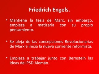 Friedrich Engels.
• Mantiene la tesis de Marx, sin embargo,
  empieza a matizarla con su propio
  pensamiento.

• Se aleja de las concepciones Revolucionarias
  de Marx e inicia la nueva corriente reformista.

• Empieza a trabajar junto con Bernstein las
  ideas del PSD Alemán.
 