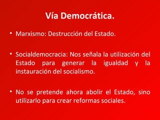 Vía Democrática.
• Marxismo: Destrucción del Estado.

• Socialdemocracia: Nos señala la utilización del
  Estado para generar la igualdad y la
  instauración del socialismo.

• No se pretende ahora abolir el Estado, sino
  utilizarlo para crear reformas sociales.
 