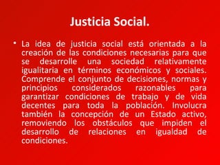 Justicia Social.
• La idea de justicia social está orientada a la
  creación de las condiciones necesarias para que
  se desarrolle una sociedad relativamente
  igualitaria en términos económicos y sociales.
  Comprende el conjunto de decisiones, normas y
  principios    considerados   razonables    para
  garantizar condiciones de trabajo y de vida
  decentes para toda la población. Involucra
  también la concepción de un Estado activo,
  removiendo los obstáculos que impiden el
  desarrollo de relaciones en igualdad de
  condiciones.
 