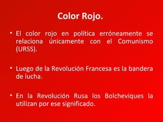 Color Rojo.
• El color rojo en política erróneamente se
  relaciona únicamente con el Comunismo
  (URSS).

• Luego de la Revolución Francesa es la bandera
  de lucha.

• En la Revolución Rusa los Bolcheviques la
  utilizan por ese significado.
 
