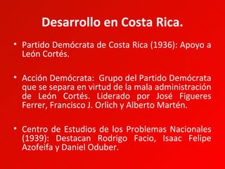 Desarrollo en Costa Rica.
• Partido Demócrata de Costa Rica (1936): Apoyo a
  León Cortés.

• Acción Demócrata: Grupo del Partido Demócrata
  que se separa en virtud de la mala administración
  de León Cortés. Liderado por José Figueres
  Ferrer, Francisco J. Orlich y Alberto Martén.

• Centro de Estudios de los Problemas Nacionales
  (1939): Destacan Rodrigo Facio, Isaac Felipe
  Azofeifa y Daniel Oduber.
 