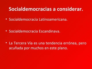 Socialdemocracias a considerar.
• Socialdemocracia Latinoamericana.

• Socialdemocracia Escandinava.

• La Tercera Vía es una tendencia errónea, pero
  acuñada por muchos en este plano.
 