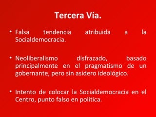 Tercera Vía.
• Falsa    tendencia     atribuida     a     la
  Socialdemocracia.

• Neoliberalismo       disfrazado,       basado
  principalmente en el pragmatismo de un
  gobernante, pero sin asidero ideológico.

• Intento de colocar la Socialdemocracia en el
  Centro, punto falso en política.
 