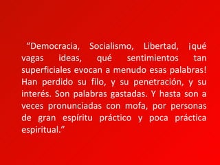 “Democracia, Socialismo, Libertad, ¡qué
vagas     ideas,   qué    sentimientos    tan
superficiales evocan a menudo esas palabras!
Han perdido su filo, y su penetración, y su
interés. Son palabras gastadas. Y hasta son a
veces pronunciadas con mofa, por personas
de gran espíritu práctico y poca práctica
espiritual.”
 