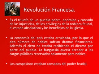 Revolución Francesa.
• Es el triunfo de un pueblo pobre, oprimido y cansado
  de las injusticias, de los privilegios de la nobleza feudal,
  el estado absolutista y los beneficios de la Iglesia.

• La economía del país estaba arruinada, por lo que el
  alto número de nobles sufrían dramas financieros.
  Además el clero no estaba recibiendo el diezmo por
  parte del pueblo. La burguesía quería acceder a los
  cargos públicos reservados solamente para nobles.

• Los campesinos estaban cansados del poder feudal.
 