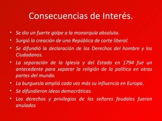 Consecuencias de Interés.
• Se dio un fuerte golpe a la monarquía absoluta.
• Surgió la creación de una República de corte liberal.
• Se difundió la declaración de los Derechos del hombre y los
  Ciudadanos.
• La separación de la Iglesia y del Estado en 1794 fue un
  antecedente para separar la religión de la política en otras
  partes del mundo.
• La burguesía amplió cada vez más su influencia en Europa.
• Se difundieron ideas democráticas.
• Los derechos y privilegios de los señores feudales fueron
  anulados
 