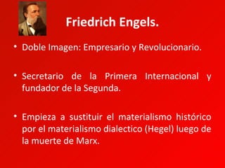 Friedrich Engels.
• Doble Imagen: Empresario y Revolucionario.

• Secretario de la Primera Internacional y
  fundador de la Segunda.

• Empieza a sustituir el materialismo histórico
  por el materialismo dialectico (Hegel) luego de
  la muerte de Marx.
 